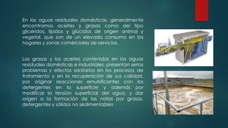 En las aguas residuales domésticas, generalmente
encontramos aceites y grasas como del tipo
glicéridos, lípidos y glúcidos de origen animal y
vegetal, que son de un elevado consumo en los
hogares y zonas comerciales de servicios.
Las grasas y los aceites contenidas en las aguas
residuales domésticas e industriales, presentan serios
problemas y efectos sanitarios en los procesos de
tratamiento y en la recuperación de sus calidad,
por originar reacciones emulsificantes con los
detergentes en la superficie y además por
modificar la tensión superficial del agua, y dar
origen a la formación de las natas por grasas,
detergentes y sólidos no sedimentables
 