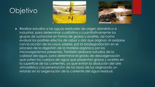 Objetivo
 Realizar estudios a las aguas residuales de origen doméstico e
industrial, para determinar cualitativa y cuantitativamente los
grupos de sustancias en forma de grasas y aceites, así como
evaluar los posibles efectos de sabor y olor que originan al oxidarse
con la acción de los rayos solares, por la biodegradación en el
proceso de la digestión de la materia orgánica por los
microorganismos presentes. También elaborar estudios de la
calidad del agua, para determinar el grado de desoxigenación
que sufren los cuerpos de agua que presentan grasas y aceites en
la superficie de las corrientes, ya que evitan la disolución del aire
atmosférico y la penetración de los rayos de luz originando un
retardo en la oxigenación de la corriente del agua residual.
 