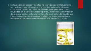  En los análisis de grasas y aceites, no se evalúa cuantitativamente
una sustancia, por el contrario a un conjunto de sustancias con
características físicas y químicas similares, principalmente por su
solubilidad en el solvente utilizado para su extracción. La extracción
de grasas y aceites se fundamenta en la separación del líquido que
los contiene a través de una capa sólida de suspensión de tierra
diatomácea sobre una membrana filtrante sometida a vacío
 