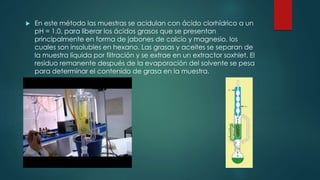  En este método las muestras se acidulan con ácido clorhídrico a un
pH = 1.0, para liberar los ácidos grasos que se presentan
principalmente en forma de jabones de calcio y magnesio, los
cuales son insolubles en hexano. Las grasas y aceites se separan de
la muestra líquida por filtración y se extrae en un extractor soxhlet. El
residuo remanente después de la evaporación del solvente se pesa
para determinar el contenido de grasa en la muestra.
 