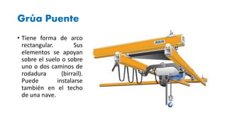 Grúa Puente
• Tiene forma de arco
rectangular. Sus
elementos se apoyan
sobre el suelo o sobre
uno o dos caminos de
rodadura (birraíl).
Puede instalarse
también en el techo
de una nave.
 