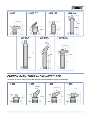 17/32"
CUERDA PARA TUBO 1/4"-18 NPTF Y PTF
H-290 H-200 CT H-200 LM H-200 LA
H-200 LLA H-230 LMA H-290 LMA
5/16"
2-5/8"
23/64"
30˚
2-1/32"
Las cuerdas se fabrican según la Norma SAE J476. Recomendadas para uso con lubricantes espesos.
H-300 H-345 H-365 H-390
HEX.
7/16" HEX.
9/16"
HEX.
7/16"
HEX.
7/16"
1-3/4"
1-15/64"
1-1/4"
25/32"
7/32"
7/32"
25/32"
9/32"
53/64"
19/64"
90˚
7/32"
HEX.
7/16"
HEX.
7/16"
HEX.
7/16"
2-3/32"
1-1/4" 1-1/4"
1/4"
17/32"
90˚
1-13/16"
1/4"
19/64"
53/64"
3/8"
HEX.
9/16"
HEX.
9/16"
HEX.
9/16"
19/64"
33/64"
15/16"
3/8"
19/64" 19/64"
3/8"
1-11/64"
1/2"
65˚
90˚
1-1/32"
3/8"
31/64"
45˚
HEX.
9/16"
7/32"
 