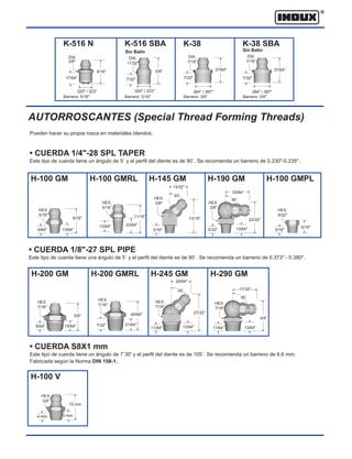 H-200 GMRL
H-200 GM
H-100 GM H-100 GMRL H-145 GM H-190 GM H-100 GMPL
AUTORROSCANTES (Special Thread Forming Threads)
Pueden hacer su propia rosca en materiales blandos.
• CUERDA 1/4"-28 SPL TAPER
Este tipo de cuerda tiene un ángulo de 5˚ y el perfil del diente es de 90˚. Se recomienda un barreno de 0.230"-0.235".
• CUERDA 1/8"-27 SPL PIPE
Este tipo de cuerda tiene una ángulo de 5˚ y el perfil del diente es de 90˚. Se recomienda un barreno de 0.373" - 0.380".
• CUERDA S8X1 mm
Este tipo de cuerda tiene un ángulo de 7˚30' y el perfil del diente es de 105˚. Se recomienda un barreno de 6.6 mm.
Fabricada según la Norma DIN 158-1.
H-245 GM H-290 GM
H-100 V
HEX.
5/16"
9/64" 13/64"
9/16"
HEX.
5/16"
HEX.
3/8"
45˚
HEX.
9/32"
5/16"
3/16"
HEX.
7/16"
HEX.
3/8"
4 mm
15 mm
5 mm
15/64"
5/8"
HEX.
7/16"
11/64" 13/64"
29/64"
45˚
27/32"
HEX.
7/16"
11/64"
17/32"
90˚
13/64"
3/4"
HEX.
3/8"
90˚
33/64"
13/64"
23/32"
5/32"
13/64"
3/16"
13/32"
13/16"
23/64"
11/16"
9/64"
HEX.
7/16"
21/64"
45/64"
7/32"
K-38
.384" /.387"
DIA.
7/16"
7/32"
37/64"
Barreno: 3/8"
K-38 SBA
Sin Balin
.384" /.387"
DIA.
7/16"
7/32"
37/64"
Barreno: 3/8"
K-516 N
9/16"
DIA.
3/8"
17/64"
.320" /.323"
Barreno: 5/16"
K-516 SBA
5/8"
7/32"
.320" /.323"
DIA.
11/32"
Barreno: 5/16"
Sin Balin
 