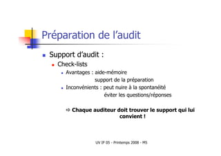 UV IF 05 - Printemps 2008 - M5
Préparation de l’audit
 Support d’audit :
 Check-lists
 Avantages : aide-mémoire
support de la préparation
 Inconvénients : peut nuire à la spontanéité
éviter les questions/réponses
 Chaque auditeur doit trouver le support qui lui
convient !
 