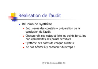 UV IF 05 - Printemps 2008 - M5
Réalisation de l’audit
 Réunion de synthèse
 But : revue des constats – préparation de la
conclusion de l’audit
 Chacun relit ses notes et liste les points forts, les
non-conformités, les points sensibles
 Synthèse des notes de chaque auditeur
 Ne pas hésiter à y consacrer du temps !
 