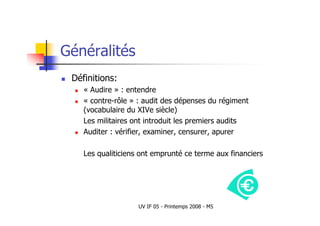 UV IF 05 - Printemps 2008 - M5
Généralités
 Définitions:
 « Audire » : entendre
 « contre-rôle » : audit des dépenses du régiment
(vocabulaire du XIVe siècle)
Les militaires ont introduit les premiers audits
 Auditer : vérifier, examiner, censurer, apurer
Les qualiticiens ont emprunté ce terme aux financiers
 
