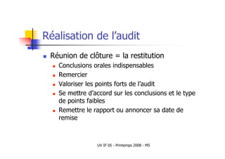 UV IF 05 - Printemps 2008 - M5
Réalisation de l’audit
 Réunion de clôture = la restitution
 Conclusions orales indispensables
 Remercier
 Valoriser les points forts de l’audit
 Se mettre d’accord sur les conclusions et le type
de points faibles
 Remettre le rapport ou annoncer sa date de
remise
 