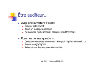 UV IF 05 - Printemps 2008 - M5
Être auditeur…
 Avoir une ouverture d’esprit
 Écouter activement
 Tenir un langage approprié
 Ne pas être rigide d’esprit, accepter les différences
 Poser les bonnes questions
 Questions ouvertes (comment ? En quoi ? Qu’est-ce que?....)
 Penser au QQOQCCP
 Rebondir sur les réponses des audités
 