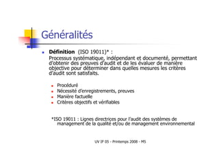 UV IF 05 - Printemps 2008 - M5
Généralités
 Définition (ISO 19011)* :
Processus systématique, indépendant et documenté, permettant
d’obtenir des preuves d’audit et de les évaluer de manière
objective pour déterminer dans quelles mesures les critères
d’audit sont satisfaits.
 Procéduré
 Nécessité d’enregistrements, preuves
 Manière factuelle
 Critères objectifs et vérifiables
*ISO 19011 : Lignes directrices pour l’audit des systèmes de
management de la qualité et/ou de management environnemental
 