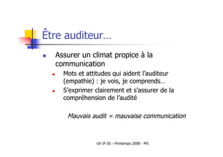 UV IF 05 - Printemps 2008 - M5
Être auditeur…
 Assurer un climat propice à la
communication
 Mots et attitudes qui aident l’auditeur
(empathie) : je vois, je comprends…
 S’exprimer clairement et s’assurer de la
compréhension de l’audité
Mauvais audit = mauvaise communication
 
