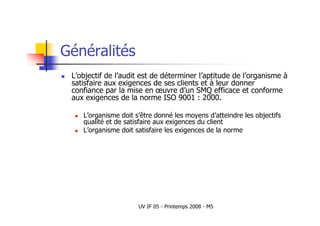 UV IF 05 - Printemps 2008 - M5
Généralités
 L’objectif de l’audit est de déterminer l’aptitude de l’organisme à
satisfaire aux exigences de ses clients et à leur donner
confiance par la mise en œuvre d’un SMQ efficace et conforme
aux exigences de la norme ISO 9001 : 2000.
 L’organisme doit s’être donné les moyens d’atteindre les objectifs
qualité et de satisfaire aux exigences du client
 L’organisme doit satisfaire les exigences de la norme
 