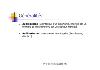 UV IF 05 - Printemps 2008 - M5
Généralités
 Audit interne : à l’intérieur d’un organisme, effectué par un
membre de l’entreprise ou par un auditeur mandaté
 Audit externe : dans une autre entreprise (fournisseurs,
clients…)
 