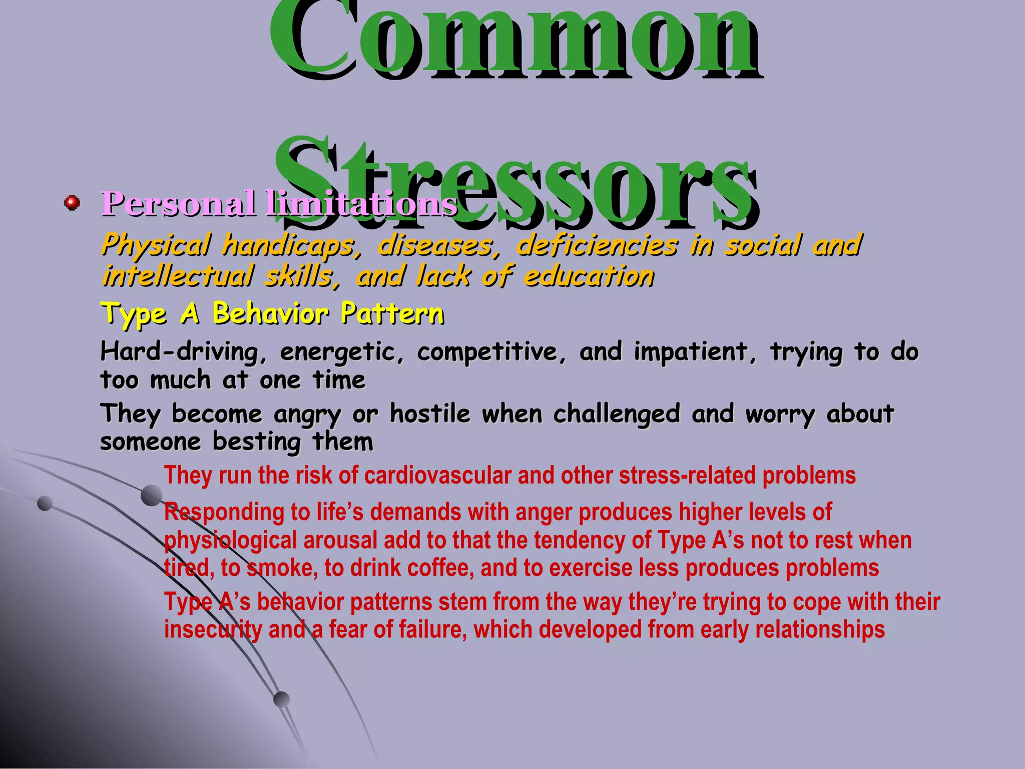 Common Stressors Personal limitations Physical handicaps, diseases, deficiencies in social and intellectual skills, and lack of education Type A Behavior Pattern Hard-driving, energetic, competitive, and impatient, trying to do too much at one time They become angry or hostile when challenged and worry about someone besting them They run the risk of cardiovascular and other stress-related problems Responding to life’s demands with anger produces higher levels of  physiological arousal add to that the tendency of Type A’s not to rest when  tired, to smoke, to drink coffee, and to exercise less produces problems Type A’s behavior patterns stem from the way they’re trying to cope with their  insecurity and a fear of failure, which developed from early relationships 