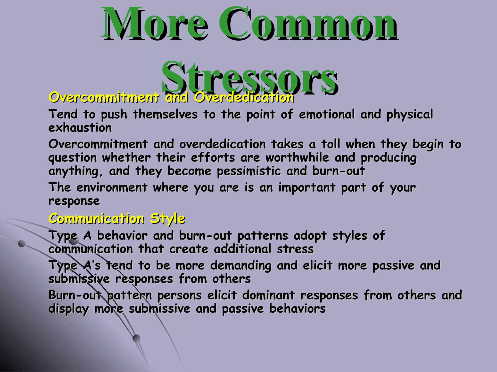 More Common Stressors Overcommitment and Overdedication Tend to push themselves to the point of emotional and physical exhaustion Overcommitment and overdedication takes a toll when they begin to question whether their efforts are worthwhile and producing anything, and they become pessimistic and burn-out The environment where you are is an important part of your response Communication Style Type A behavior and burn-out patterns adopt styles of communication that create additional stress Type A’s tend to be more demanding and elicit more passive and submissive responses from others Burn-out pattern persons elicit dominant responses from others and display more submissive and passive behaviors 