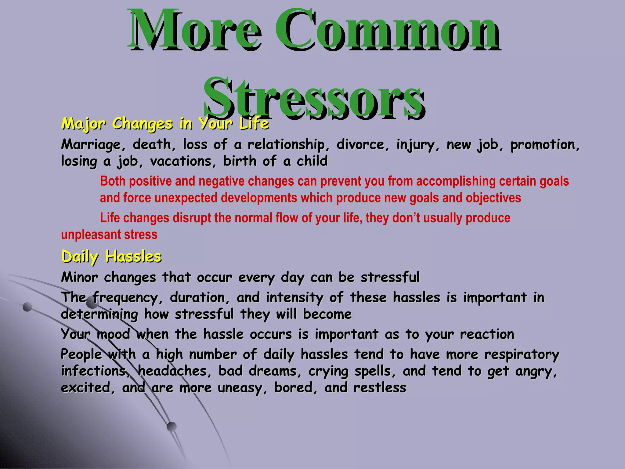More Common Stressors Major Changes in Your Life Marriage, death, loss of a relationship, divorce, injury, new job, promotion, losing a job, vacations, birth of a child Both positive and negative changes can prevent you from accomplishing certain goals  and force unexpected developments which produce new goals and objectives Life changes disrupt the normal flow of your life, they don’t usually produce  unpleasant stress Daily Hassles Minor changes that occur every day can be stressful The frequency, duration, and intensity of these hassles is important in determining how stressful they will become Your mood when the hassle occurs is important as to your reaction People with a high number of daily hassles tend to have more respiratory infections, headaches, bad dreams, crying spells, and tend to get angry, excited, and are more uneasy, bored, and restless 