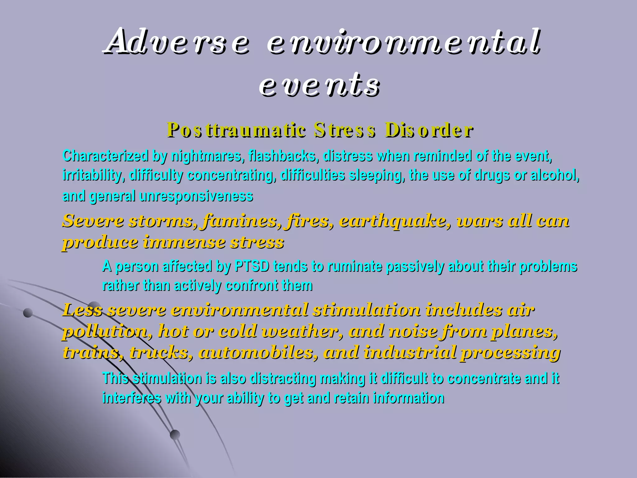 Adverse environmental events Posttraumatic Stress Disorder Characterized by nightmares, flashbacks, distress when reminded of the event, irritability, difficulty concentrating, difficulties sleeping, the use of drugs or alcohol, and general unresponsiveness Severe storms, famines, fires, earthquake, wars all can produce immense stress A person affected by PTSD tends to ruminate passively about their problems  rather than actively confront them Less severe environmental stimulation includes air pollution, hot or cold weather, and noise from planes, trains, trucks, automobiles, and industrial processing This stimulation is also distracting making it difficult to concentrate and it  interferes with your ability to get and retain information 