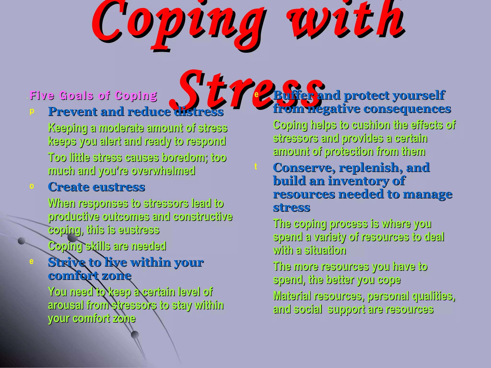Coping with Stress Five Goals of Coping Prevent and reduce distress Keeping a moderate amount of stress keeps you alert and ready to respond Too little stress causes boredom; too much and you’re overwhelmed Create eustress When responses to stressors lead to productive outcomes and constructive coping, this is eustress Coping skills are needed Strive to live within your comfort zone You need to keep a certain level of arousal from stressors to stay within your comfort zone Buffer and protect yourself from   negative consequences Coping helps to cushion the effects of stressors and provides a certain amount of protection from them Conserve, replenish, and build an inventory of resources needed to manage stress The coping process is where you spend a variety of resources to deal with a situation The more resources you have to spend, the better you cope Material resources, personal qualities, and social  support are resources 