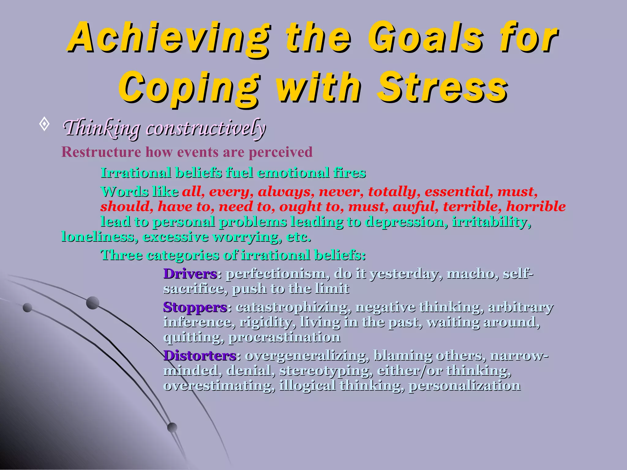 Achieving the Goals for Coping with Stress Thinking constructively Restructure how events are perceived Irrational beliefs fuel emotional fires Words like  all, every, always, never, totally, essential, must,  should, have to, need to, ought to, must, awful, terrible, horrible   lead to personal problems leading to depression, irritability,  loneliness, excessive worrying, etc. Three categories of irrational beliefs: Drivers : perfectionism, do it yesterday, macho, self- sacrifice, push to the limit Stoppers : catastrophizing, negative thinking, arbitrary  inference, rigidity, living in the past, waiting around,  quitting, procrastination Distorters : overgeneralizing, blaming others, narrow- minded, denial, stereotyping, either/or thinking,  overestimating, illogical thinking, personalization 