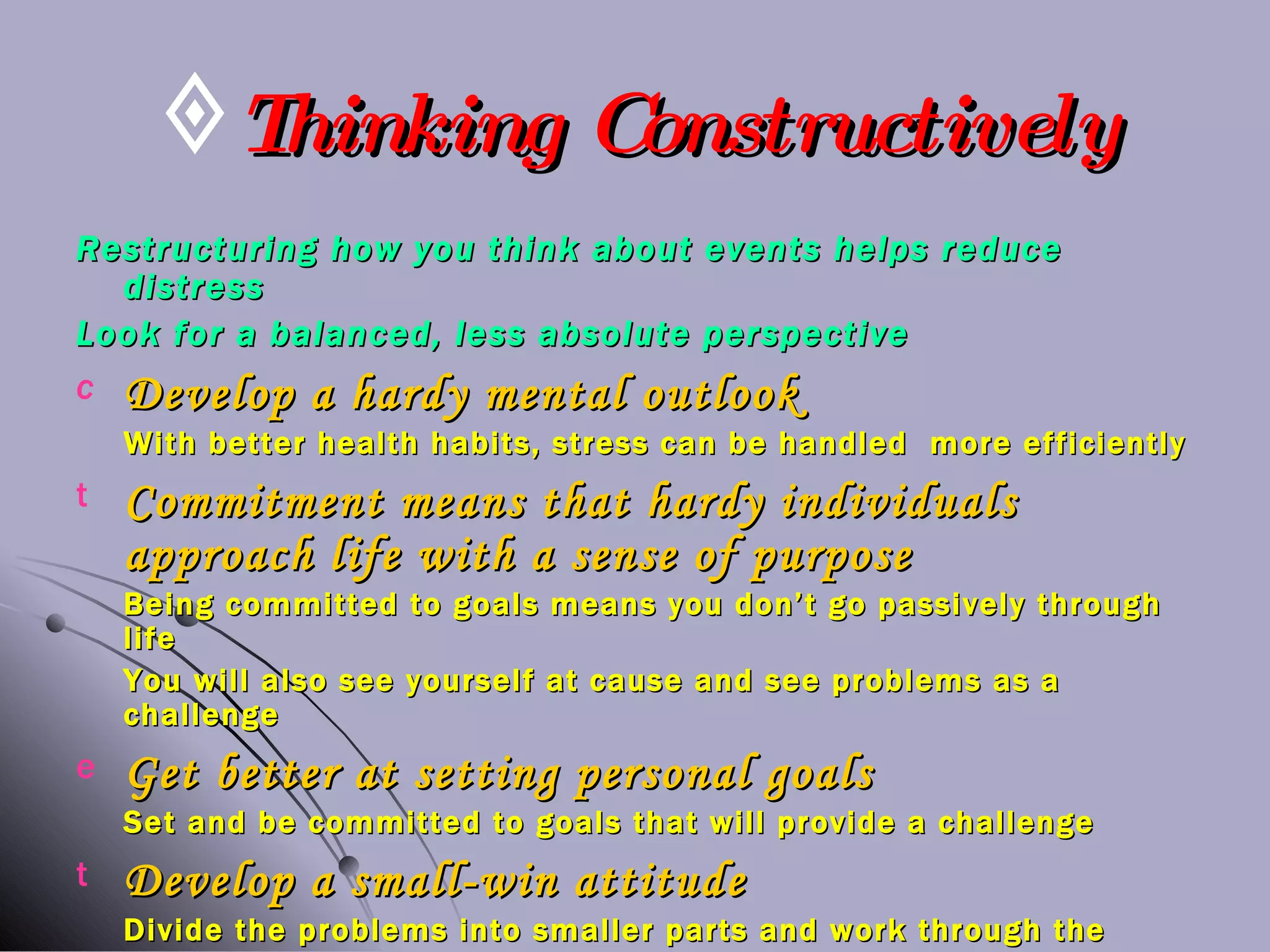 Thinking Constructively Restructuring how you think about events helps reduce distress Look for a balanced, less absolute perspective Develop a hardy mental outlook With better health habits, stress can be handled  more efficiently Commitment means that hardy individuals approach life with a sense of purpose Being committed to goals means you don’t go passively through life You will also see yourself at cause and see problems as a challenge Get better at setting personal goals Set and be committed to goals that will provide a challenge Develop a small-win attitude Divide the problems into smaller parts and work through the parts 