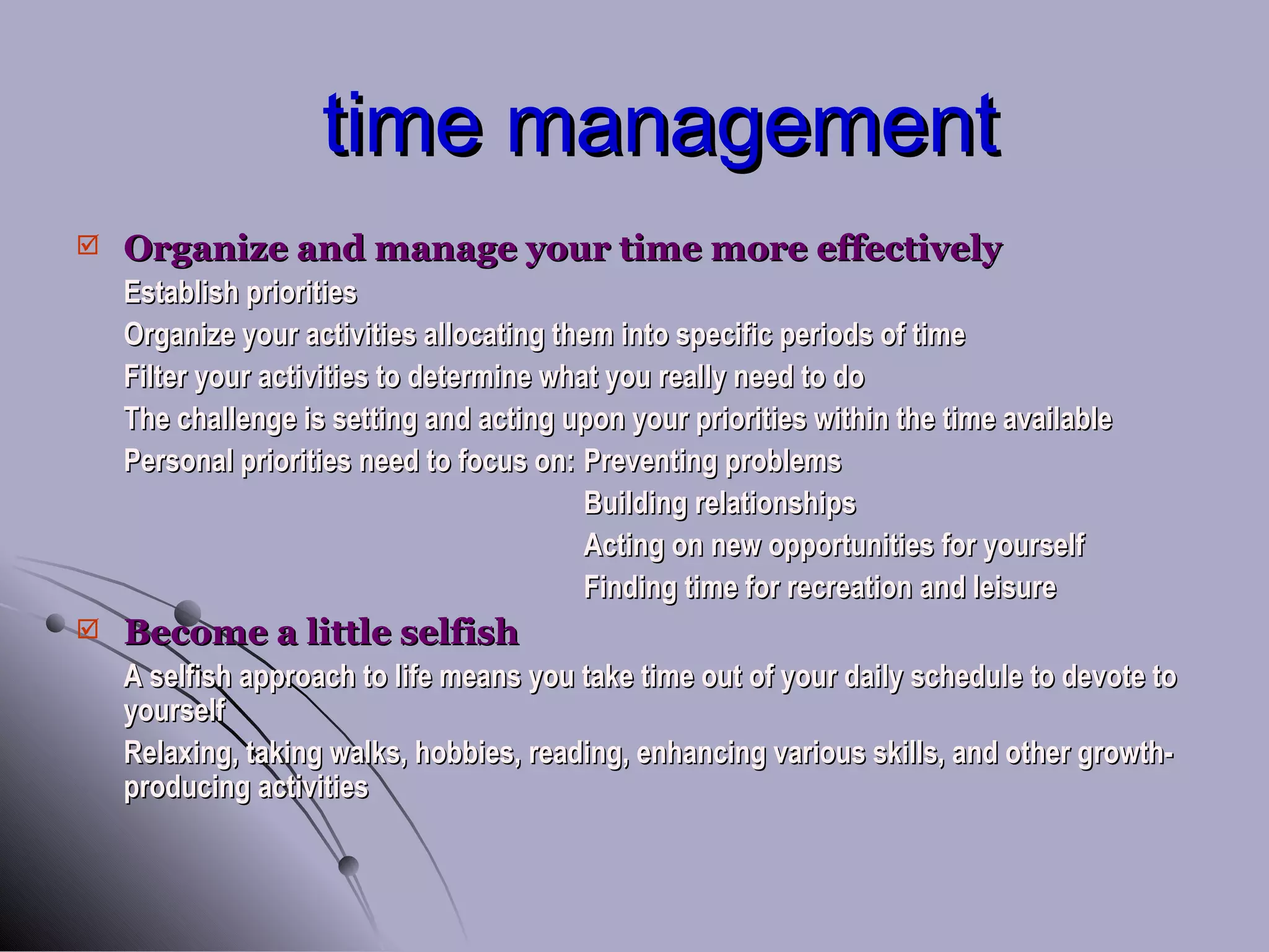 time management Organize and manage your time more effectively Establish priorities Organize your activities allocating them into specific periods of time Filter your activities to determine what you really need to do The challenge is setting and acting upon your priorities within the time available Personal priorities need to focus on: Preventing problems Building relationships Acting on new opportunities for yourself Finding time for recreation and leisure Become a little selfish A selfish approach to life means you take time out of your daily schedule to devote to yourself Relaxing, taking walks, hobbies, reading, enhancing various skills, and other growth-producing activities 