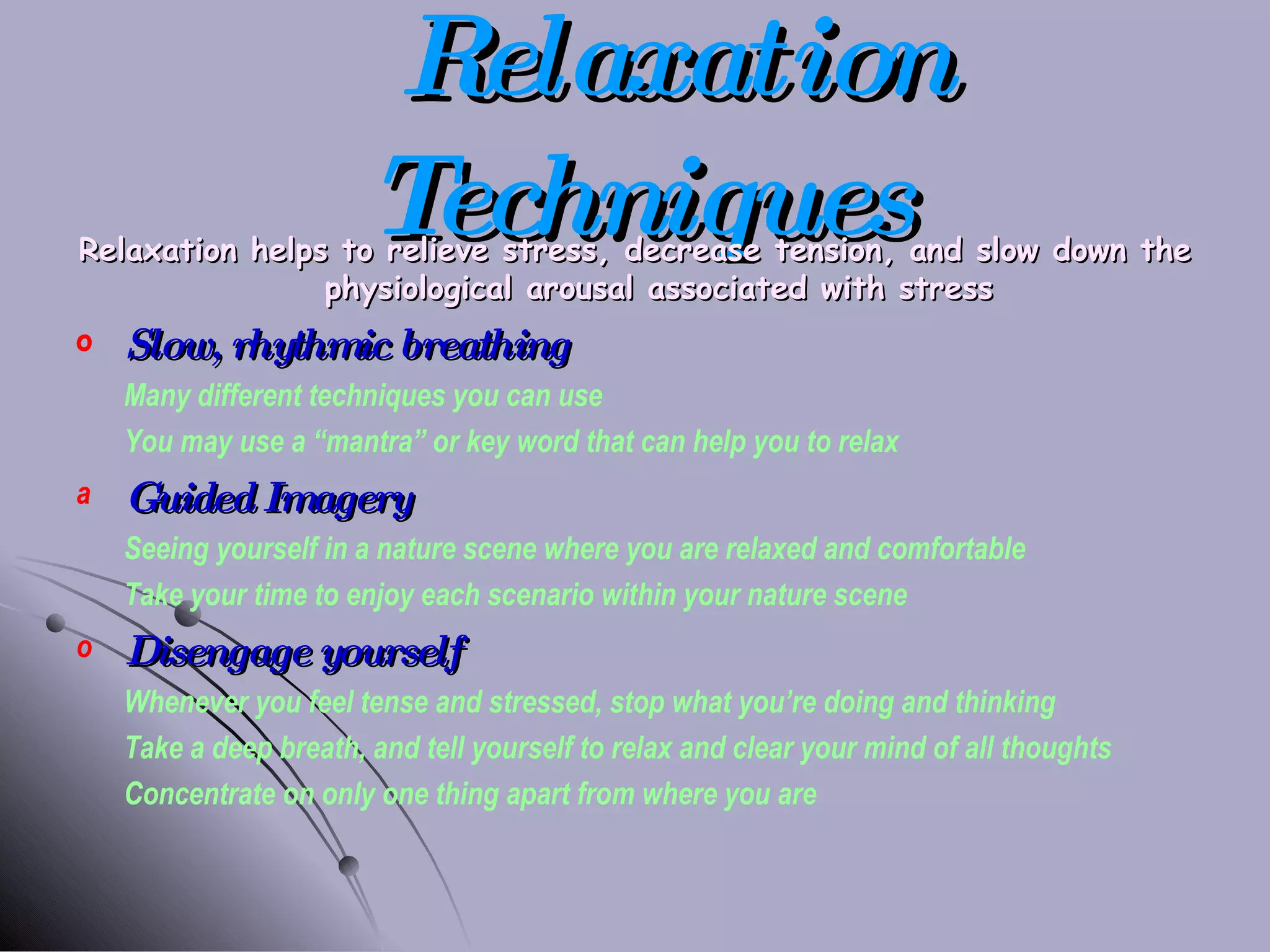 Relaxation Techniques Relaxation helps to relieve stress, decrease tension, and slow down the physiological arousal associated with stress Slow, rhythmic breathing Many different techniques you can use You may use a “mantra” or key word that can help you to relax Guided Imagery Seeing yourself in a nature scene where you are relaxed and comfortable Take your time to enjoy each scenario within your nature scene Disengage yourself Whenever you feel tense and stressed, stop what you’re doing and thinking Take a deep breath, and tell yourself to relax and clear your mind of all thoughts Concentrate on only one thing apart from where you are 