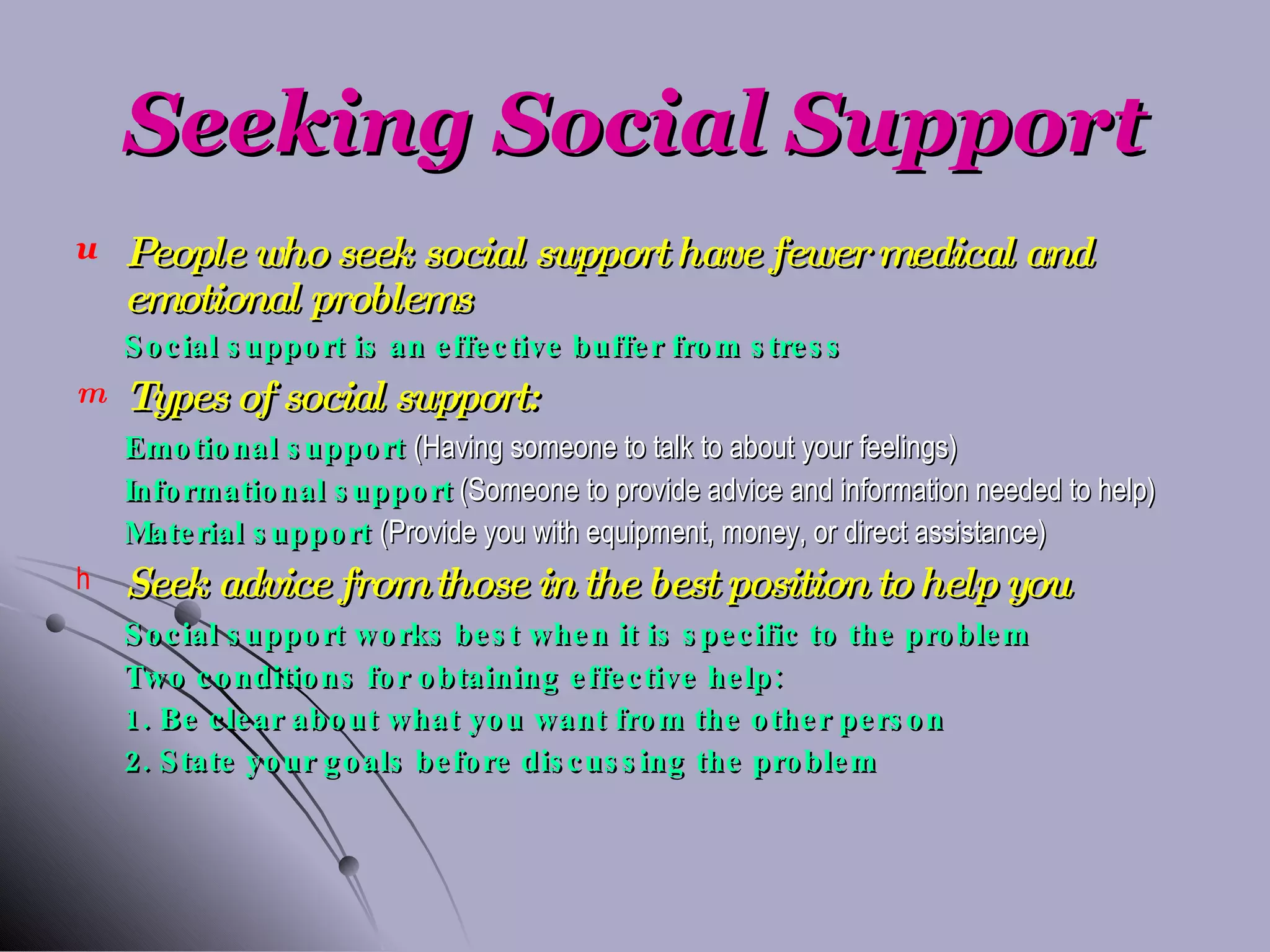 Seeking Social Support People who seek social support have fewer medical and emotional problems Social support is an effective buffer from stress Types of social support: Emotional support  (Having someone to talk to about your feelings) Informational support   (Someone to provide advice and information needed to help) Material support  (Provide you with equipment, money, or direct assistance) Seek advice from those in the best position to help you Social support works best when it is specific to the problem Two conditions for obtaining effective help: 1. Be clear about what you want from the other person 2. State your goals before discussing the problem 