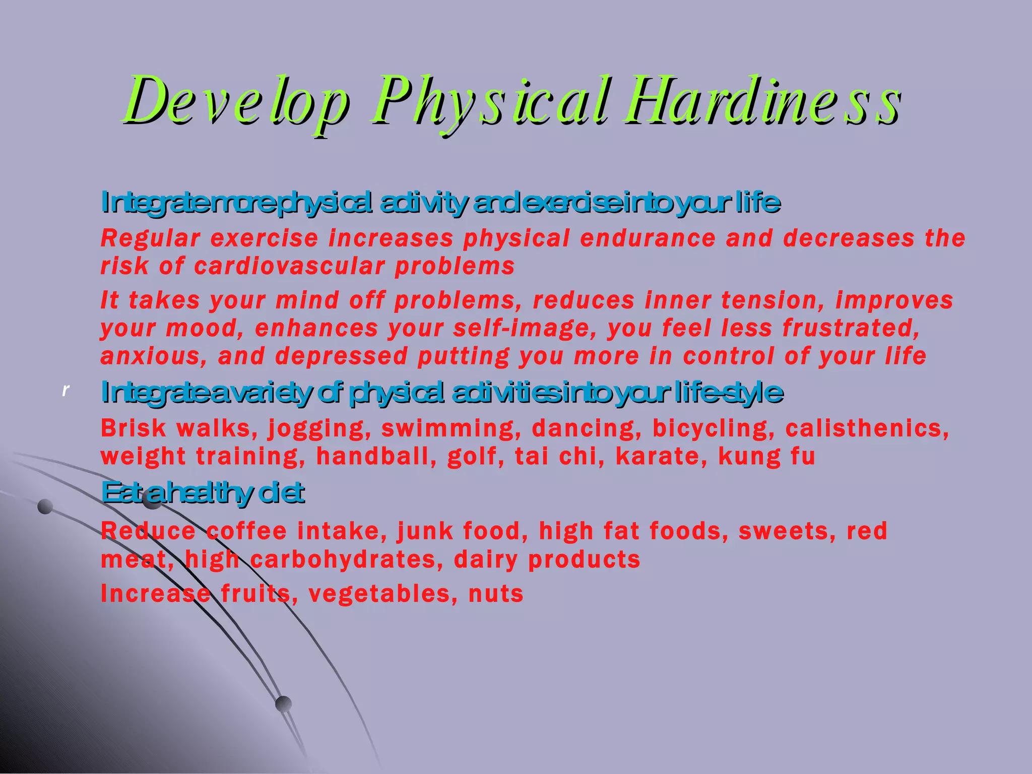 Develop Physical Hardiness Integrate more physical activity and exercise into your life Regular exercise increases physical endurance and decreases the risk of cardiovascular problems It takes your mind off problems, reduces inner tension, improves your mood, enhances your self-image, you feel less frustrated, anxious, and depressed putting you more in control of your life Integrate a variety of physical activities into your life-style Brisk walks, jogging, swimming, dancing, bicycling, calisthenics, weight training, handball, golf, tai chi, karate, kung fu Eat a healthy diet Reduce coffee intake, junk food, high fat foods, sweets, red meat, high carbohydrates, dairy products Increase fruits, vegetables, nuts 
