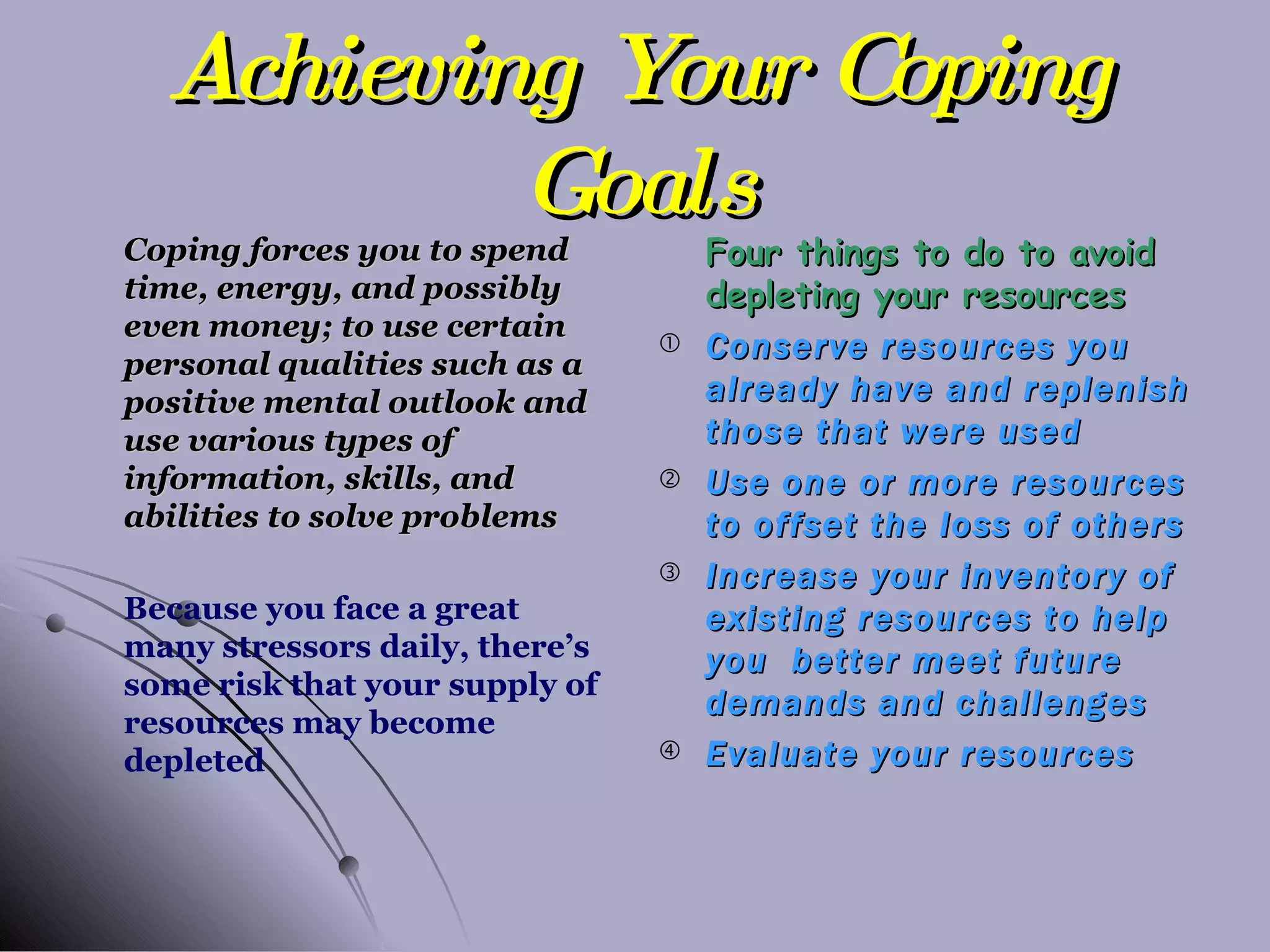 Achieving Your Coping Goals Coping forces you to spend time, energy, and possibly even money; to use certain personal qualities such as a positive mental outlook and use various types of information, skills, and abilities to solve problems Because you face a great many stressors daily, there’s some risk that your supply of resources may become depleted Four things to do to avoid depleting your resources Conserve resources you already have and replenish those that were used Use one or more resources to offset the loss of others Increase your inventory of existing resources to help you  better meet future demands and challenges Evaluate your resources 
