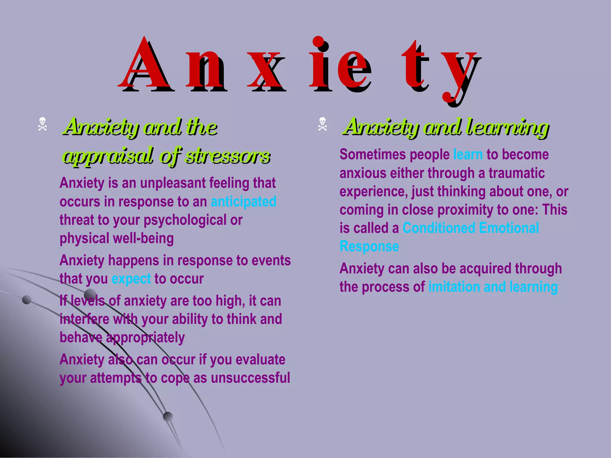 Anxiety Anxiety and the appraisal of stressors Anxiety is an unpleasant feeling that occurs in response to an  anticipated  threat to your psychological or physical well-being Anxiety happens in response to events that you  expect  to occur If levels of anxiety are too high, it can interfere with your ability to think and behave appropriately Anxiety also can occur if you evaluate your attempts to cope as unsuccessful Anxiety and learning Sometimes people  learn  to become anxious either through a traumatic experience, just thinking about one, or coming in close proximity to one: This is called a  Conditioned Emotional Response Anxiety can also be acquired through the process of  imitation and learning 