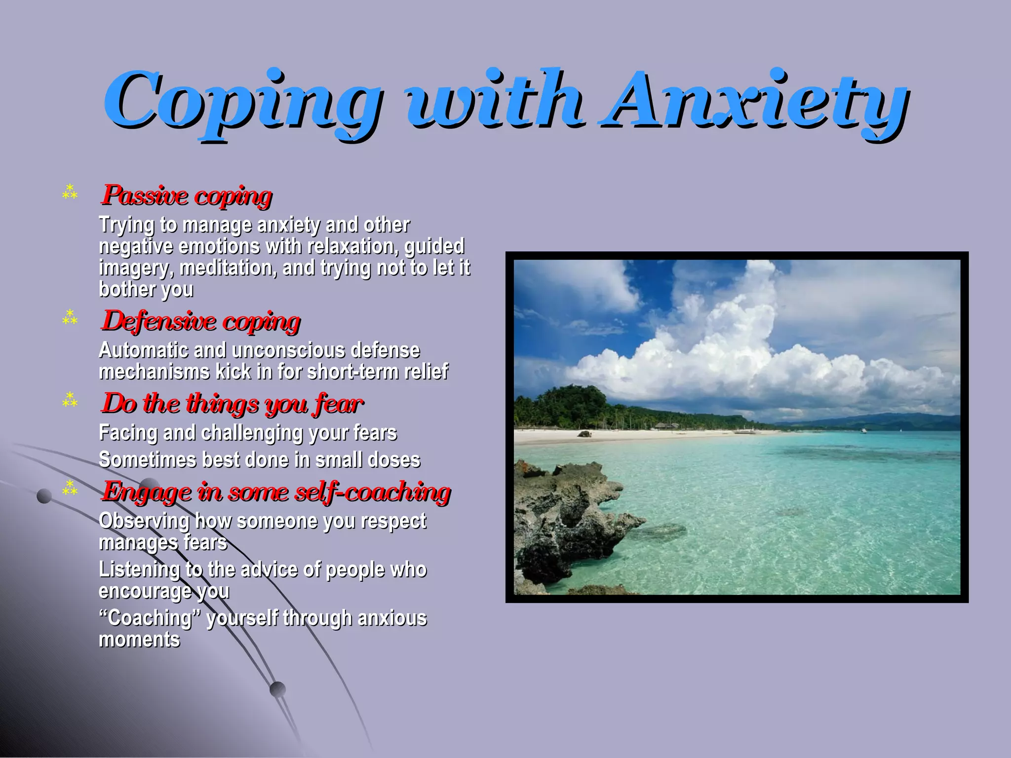 Coping with Anxiety Passive coping Trying to manage anxiety and other negative emotions with relaxation, guided imagery, meditation, and trying not to let it bother you Defensive coping Automatic and unconscious defense mechanisms kick in for short-term relief Do the things you fear Facing and challenging your fears Sometimes best done in small doses Engage in some self-coaching Observing how someone you respect manages fears Listening to the advice of people who encourage you “ Coaching” yourself through anxious moments 