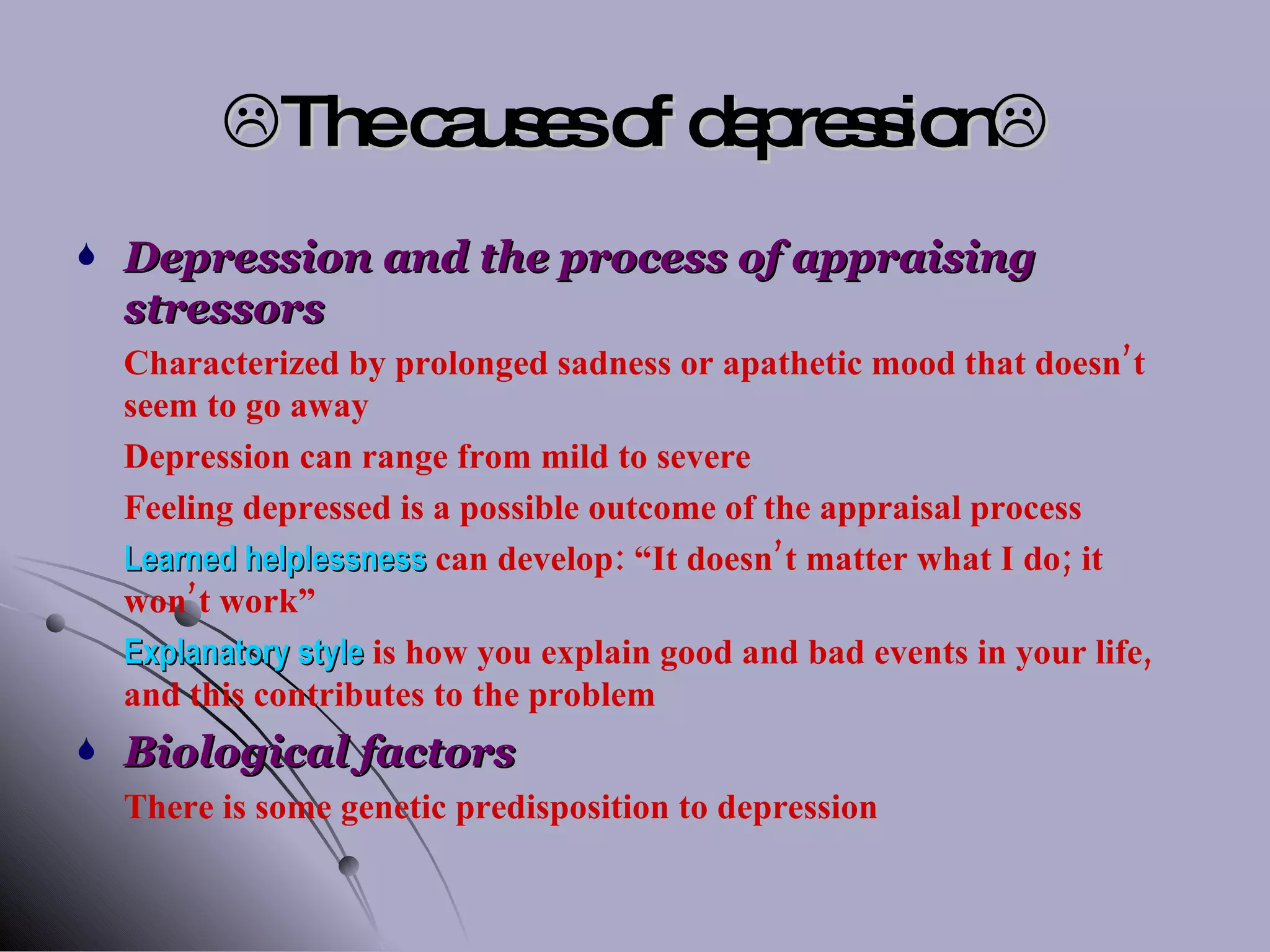  The causes of depression  Depression and the process of appraising stressors Characterized by prolonged sadness or apathetic mood that doesn’t seem to go away Depression can range from mild to severe Feeling depressed is a possible outcome of the appraisal process Learned helplessness  can develop: “It doesn’t matter what I do; it won’t work” Explanatory style  is how you explain good and bad events in your life, and this contributes to the problem Biological factors There is some genetic predisposition to depression 