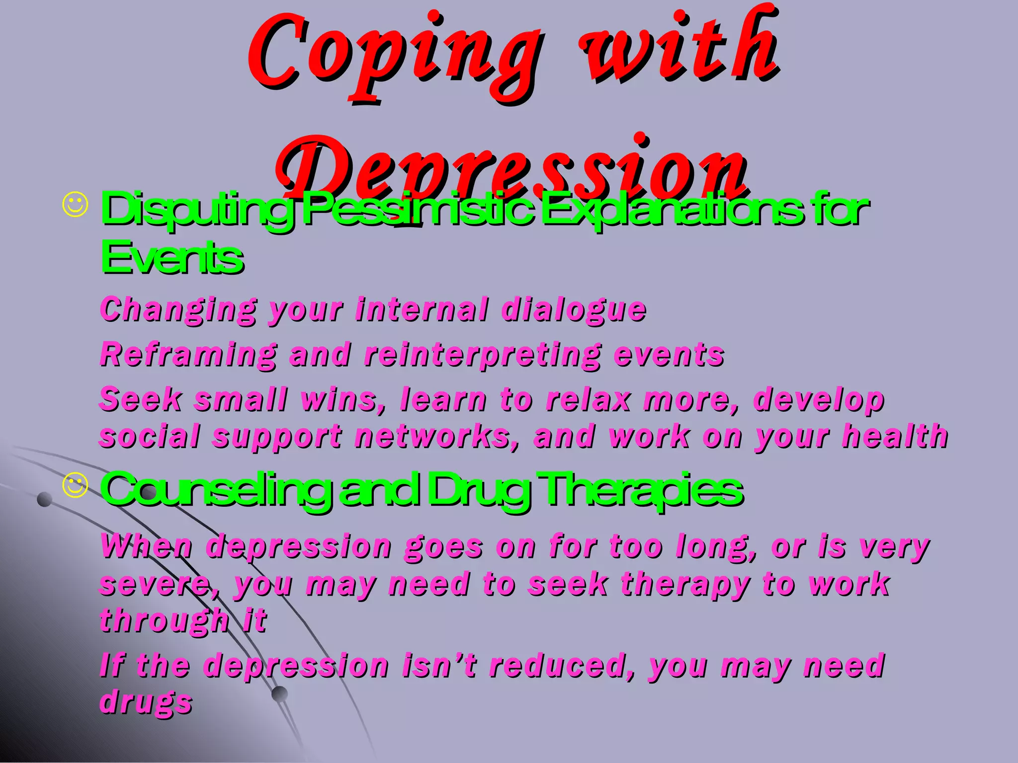 Coping with Depression Disputing Pessimistic Explanations for Events Changing your internal dialogue Reframing and reinterpreting events Seek small wins, learn to relax more, develop social support networks, and work on your health Counseling and Drug Therapies When depression goes on for too long, or is very severe, you may need to seek therapy to work through it If the depression isn’t reduced, you may need drugs 