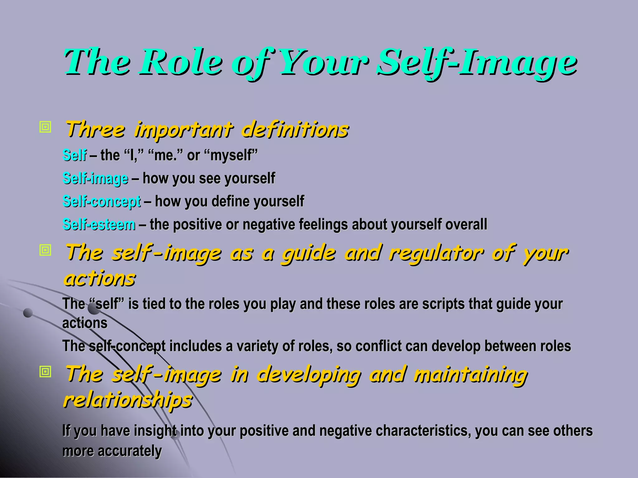 The Role of Your Self-Image Three important definitions Self  – the “I,” “me.” or “myself” Self-image  – how you see yourself Self-concept  – how you define yourself Self-esteem  – the positive or negative feelings about yourself overall The self-image as a guide and regulator of your actions The “self” is tied to the roles you play and these roles are scripts that guide your actions The self-concept includes a variety of roles, so conflict can develop between roles The self-image in developing and maintaining relationships If you have insight into your positive and negative characteristics, you can see others more accurately 