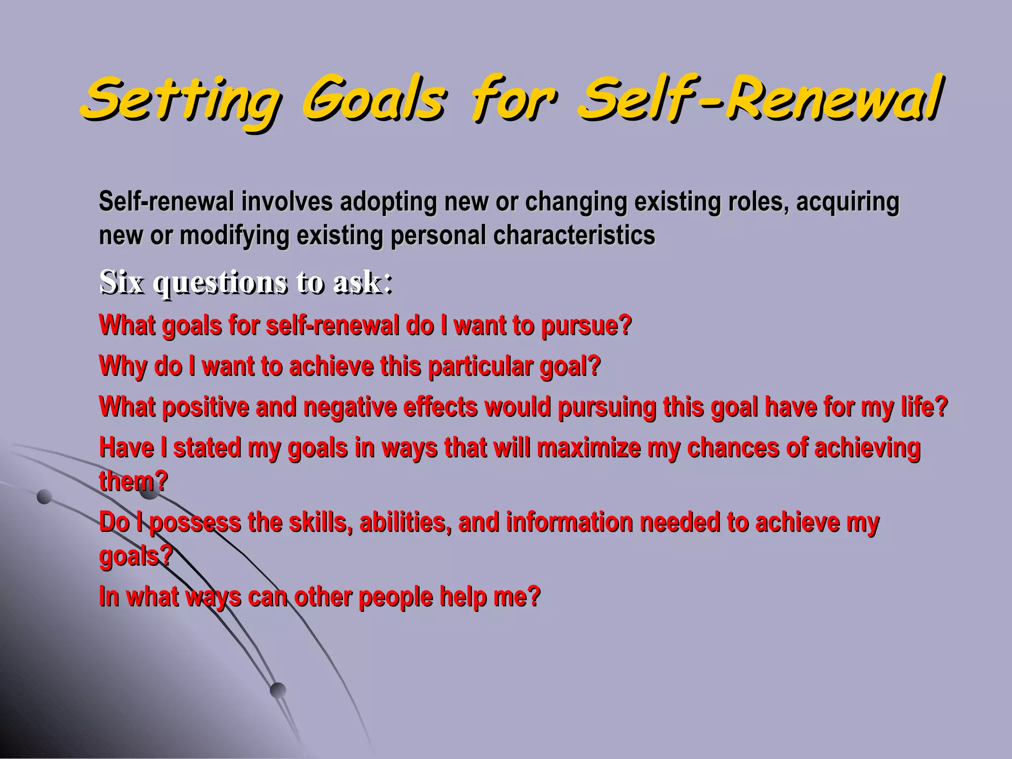 Setting Goals for Self-Renewal Self-renewal involves adopting new or changing existing roles, acquiring new or modifying existing personal characteristics Six questions to ask: What goals for self-renewal do I want to pursue? Why do I want to achieve this particular goal? What positive and negative effects would pursuing this goal have for my life? Have I stated my goals in ways that will maximize my chances of achieving them? Do I possess the skills, abilities, and information needed to achieve my goals? In what ways can other people help me? 