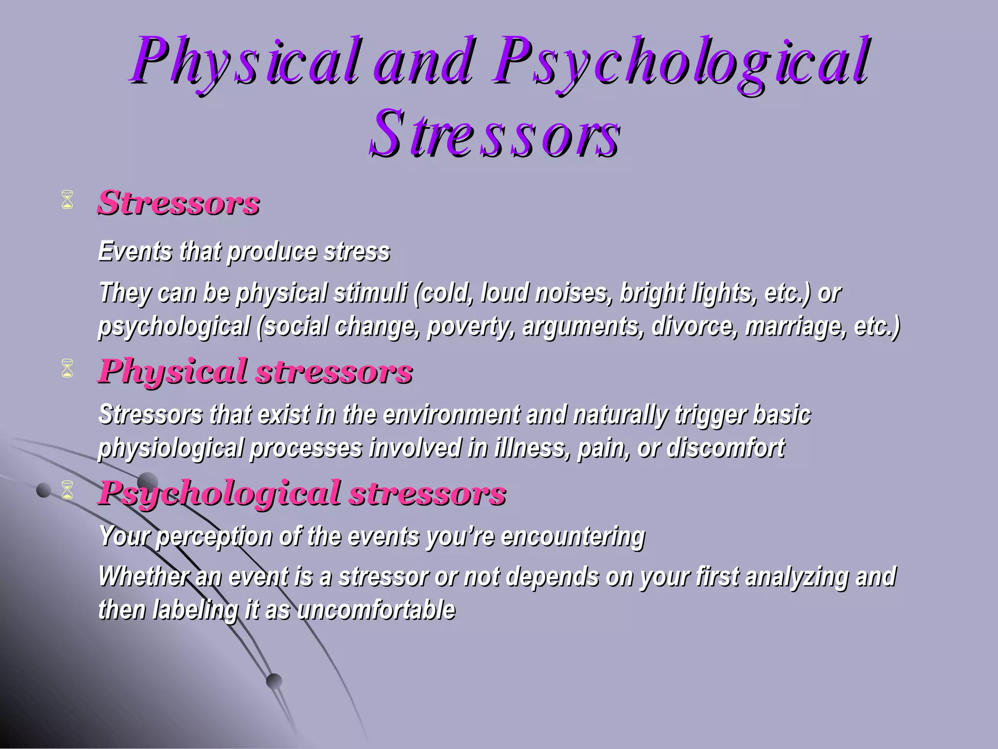 Physical and Psychological Stressors Stressors Events that produce stress They can be physical stimuli (cold, loud noises, bright lights, etc.) or psychological (social change, poverty, arguments, divorce, marriage, etc.) Physical stressors Stressors that exist in the environment and naturally trigger basic physiological processes involved in illness, pain, or discomfort Psychological stressors Your perception of the events you’re encountering Whether an event is a stressor or not depends on your first analyzing and then labeling it as uncomfortable 