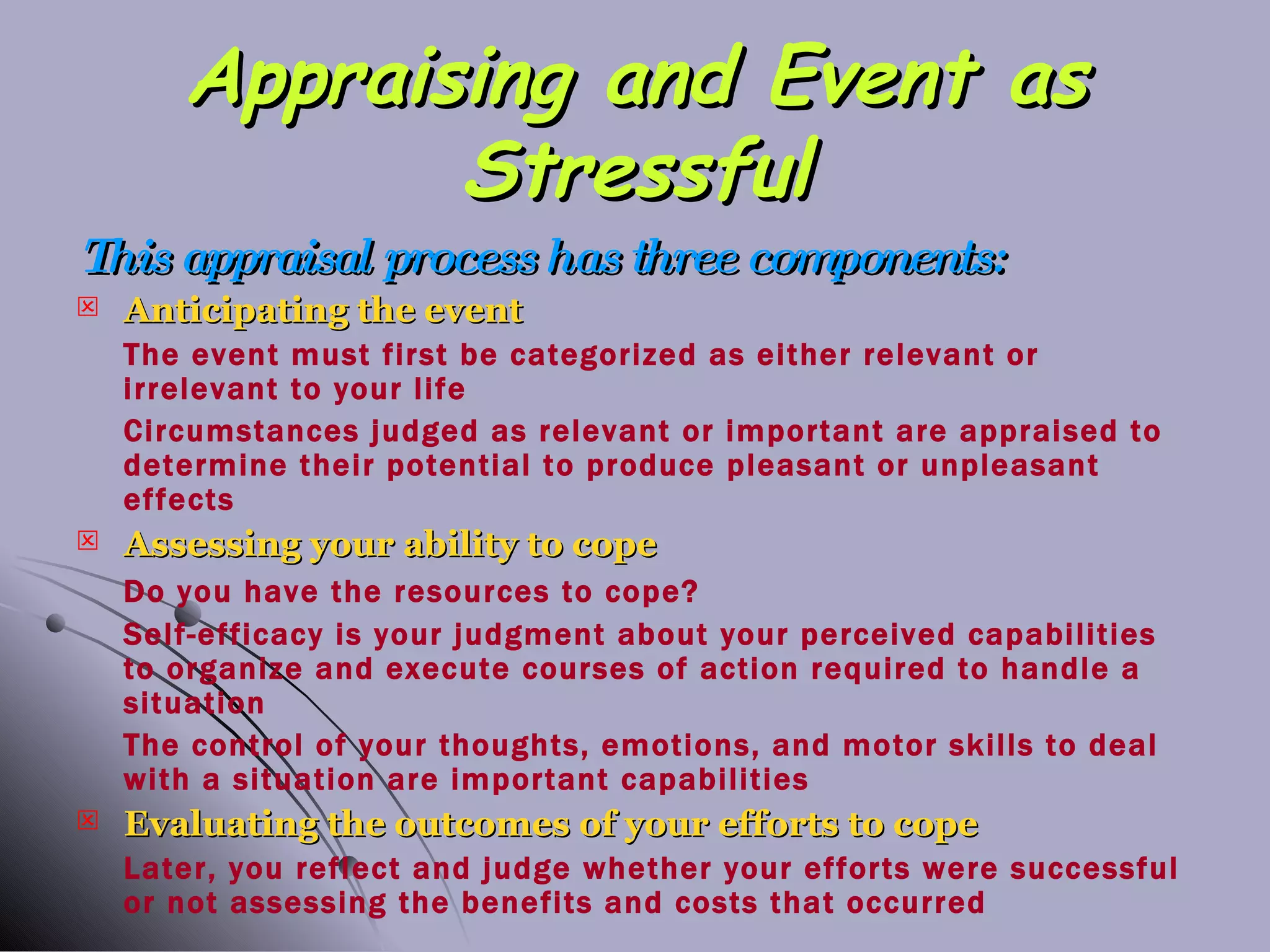Appraising and Event as Stressful This appraisal process has three components: Anticipating the event The event must first be categorized as either relevant or irrelevant to your life Circumstances judged as relevant or important are appraised to determine their potential to produce pleasant or unpleasant effects Assessing your ability to cope Do you have the resources to cope? Self-efficacy is your judgment about your perceived capabilities to organize and execute courses of action required to handle a situation The control of your thoughts, emotions, and motor skills to deal with a situation are important capabilities Evaluating the outcomes of your efforts to cope Later, you reflect and judge whether your efforts were successful or not assessing the benefits and costs that occurred 