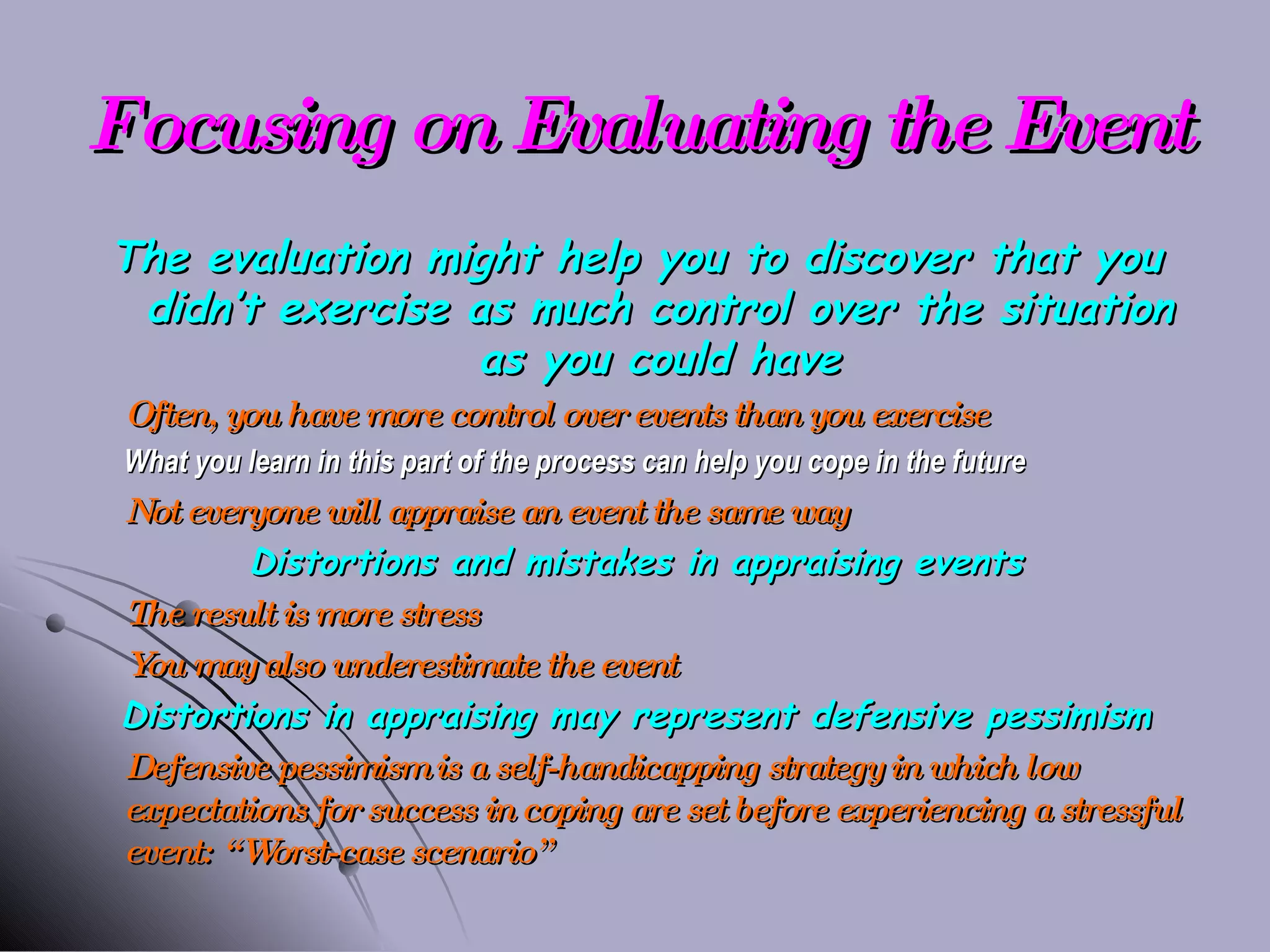 Focusing on Evaluating the Event The evaluation might help you to discover that you didn’t exercise as much control over the situation as you could have Often, you have more control over events than you exercise What you learn in this part of the process can help you cope in the future Not everyone will appraise an event the same way Distortions and mistakes in appraising events The result is more stress You may also underestimate the event Distortions in appraising may represent defensive pessimism Defensive pessimism is a self-handicapping strategy in which low expectations for success in coping are set before experiencing a stressful event: “Worst-case scenario” 