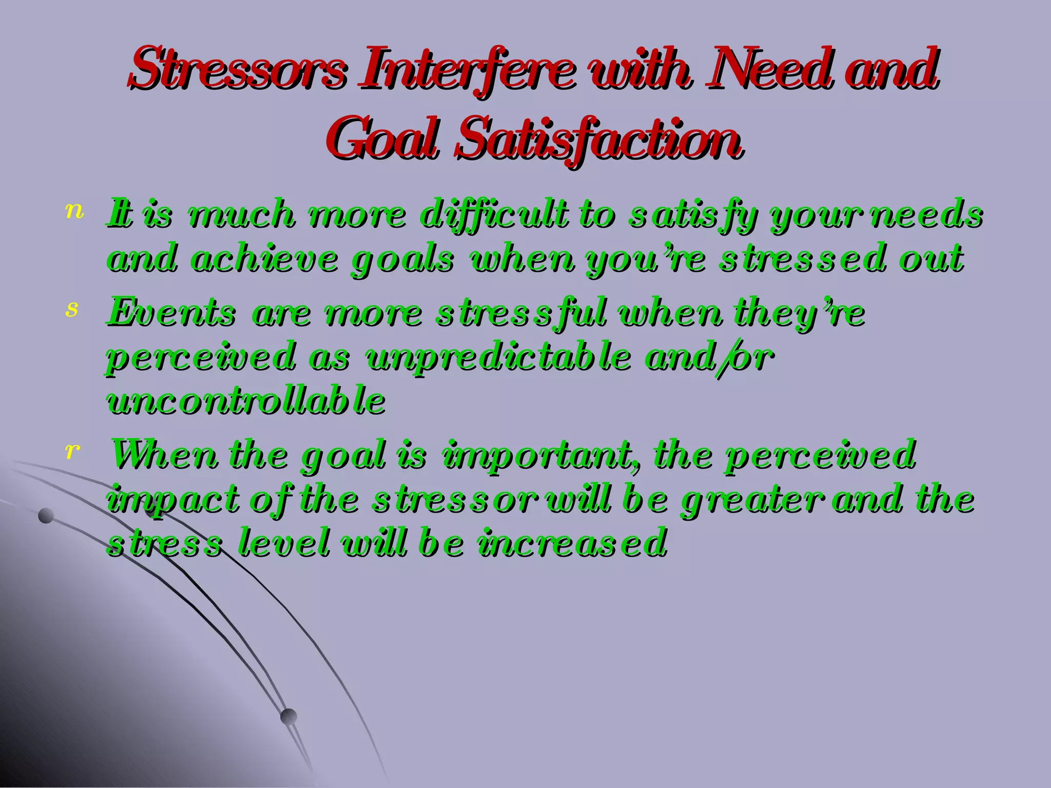 Stressors Interfere with Need and Goal Satisfaction It is much more difficult to satisfy your needs and achieve goals when you’re stressed out Events are more stressful when they’re perceived as unpredictable and/or uncontrollable When the goal is important, the perceived impact of the stressor will be greater and the stress level will be increased 