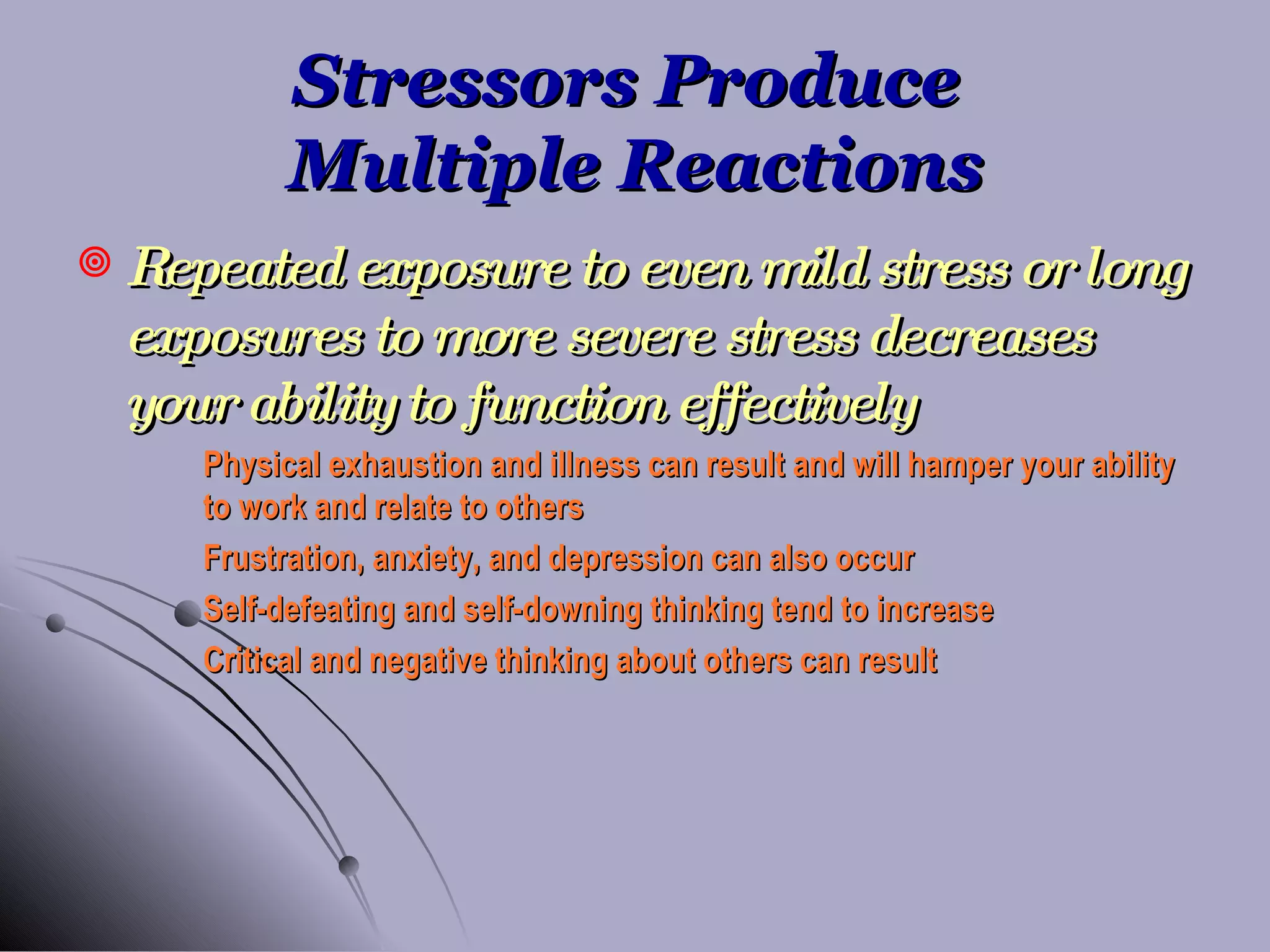 Stressors Produce  Multiple Reactions Repeated exposure to even mild stress or long exposures to more severe stress decreases your ability to function effectively Physical exhaustion and illness can result and will hamper your ability  to work and relate to others Frustration, anxiety, and depression can also occur Self-defeating and self-downing thinking tend to increase Critical and negative thinking about others can result 