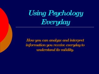 Using Psychology Everyday How you can analyze and interpret information you receive everyday to understand its validity. 