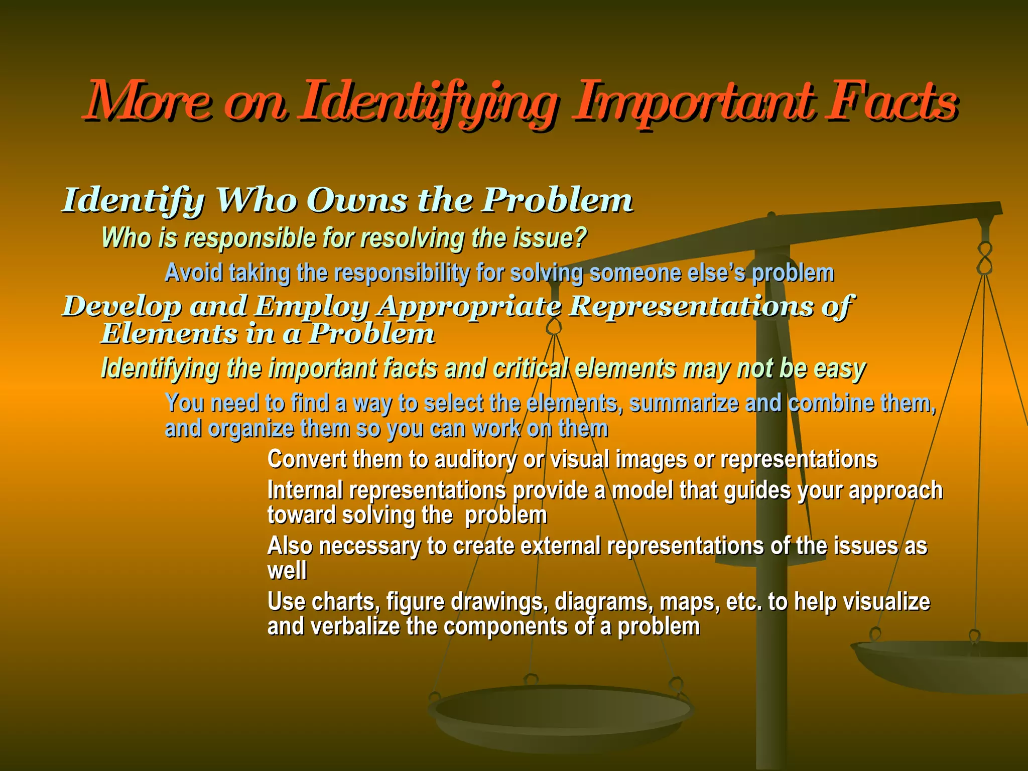 More on Identifying Important Facts Identify Who Owns the Problem Who is responsible for resolving the issue? Avoid taking the responsibility for solving someone else’s problem Develop and Employ Appropriate Representations of Elements in a Problem Identifying the important facts and critical elements may not be easy You need to find a way to select the elements, summarize and combine them,  and organize them so you can work on them Convert them to auditory or visual images or representations Internal representations provide a model that guides your approach  toward solving the  problem Also necessary to create external representations of the issues as  well Use charts, figure drawings, diagrams, maps, etc. to help visualize  and verbalize the components of a problem 