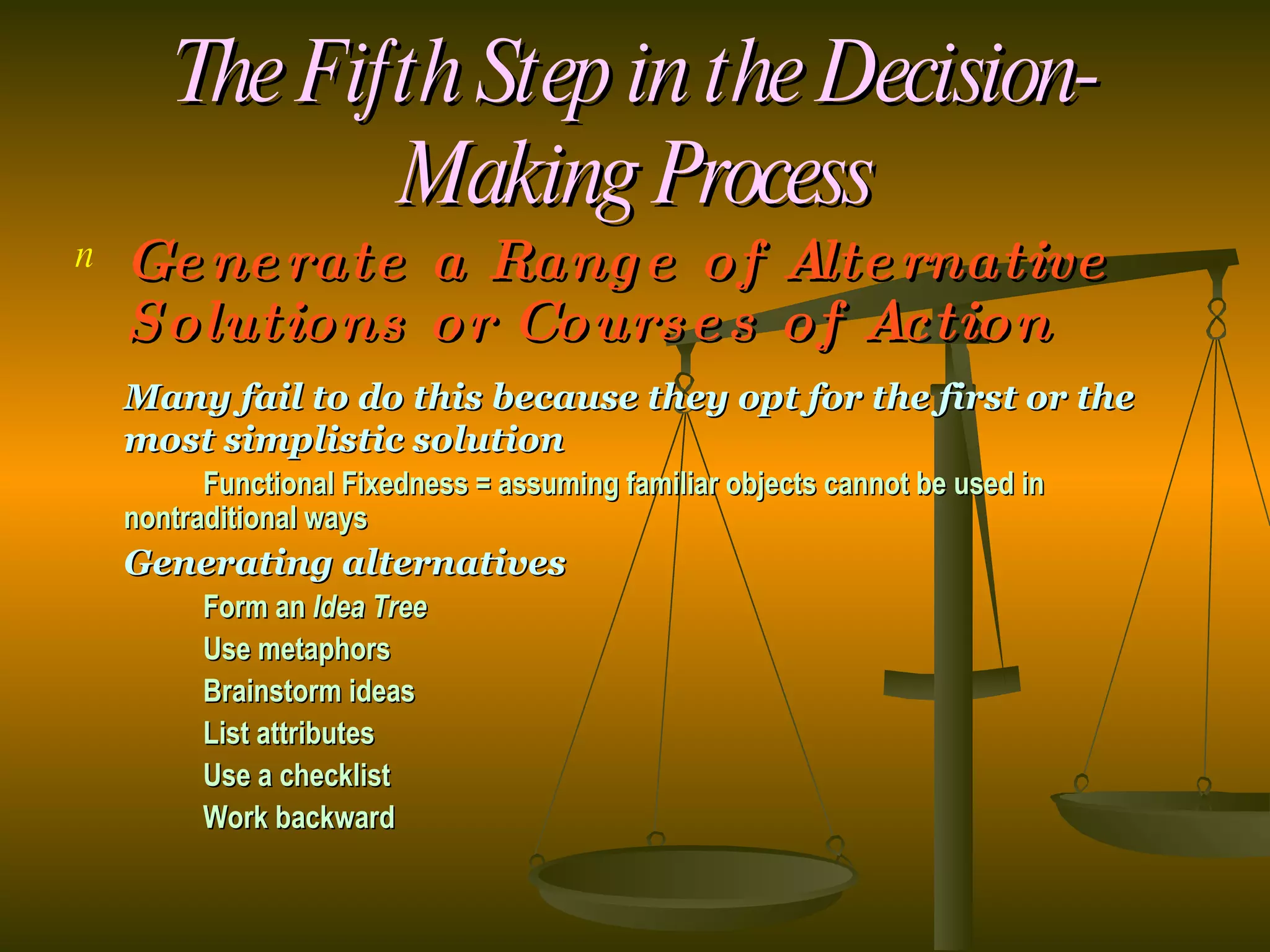 The Fifth Step in the Decision-Making Process Generate a Range of Alternative Solutions or Courses of Action Many fail to do this because they opt for the first or the most simplistic solution  Functional Fixedness = assuming familiar objects cannot be used in  nontraditional ways Generating alternatives Form an  Idea Tree Use metaphors Brainstorm ideas List attributes Use a checklist Work backward 