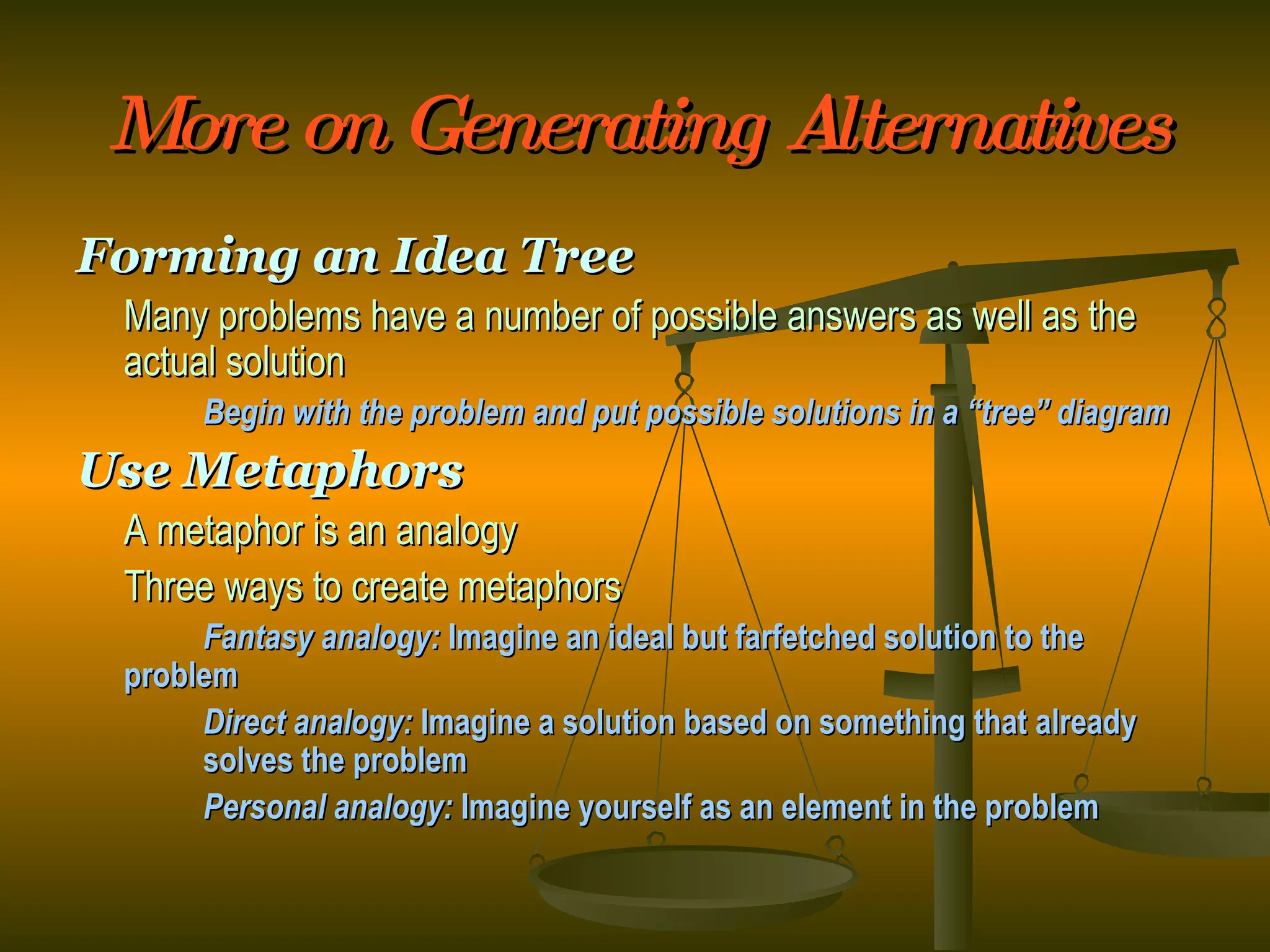 More on Generating Alternatives Forming an Idea Tree Many problems have a number of possible answers as well as the actual solution Begin with the problem and put possible solutions in a “tree” diagram Use Metaphors A metaphor is an analogy Three ways to create metaphors Fantasy analogy:  Imagine an ideal but farfetched solution to the  problem Direct analogy:  Imagine a solution based on something that already  solves the problem Personal analogy:  Imagine yourself as an element in the problem 