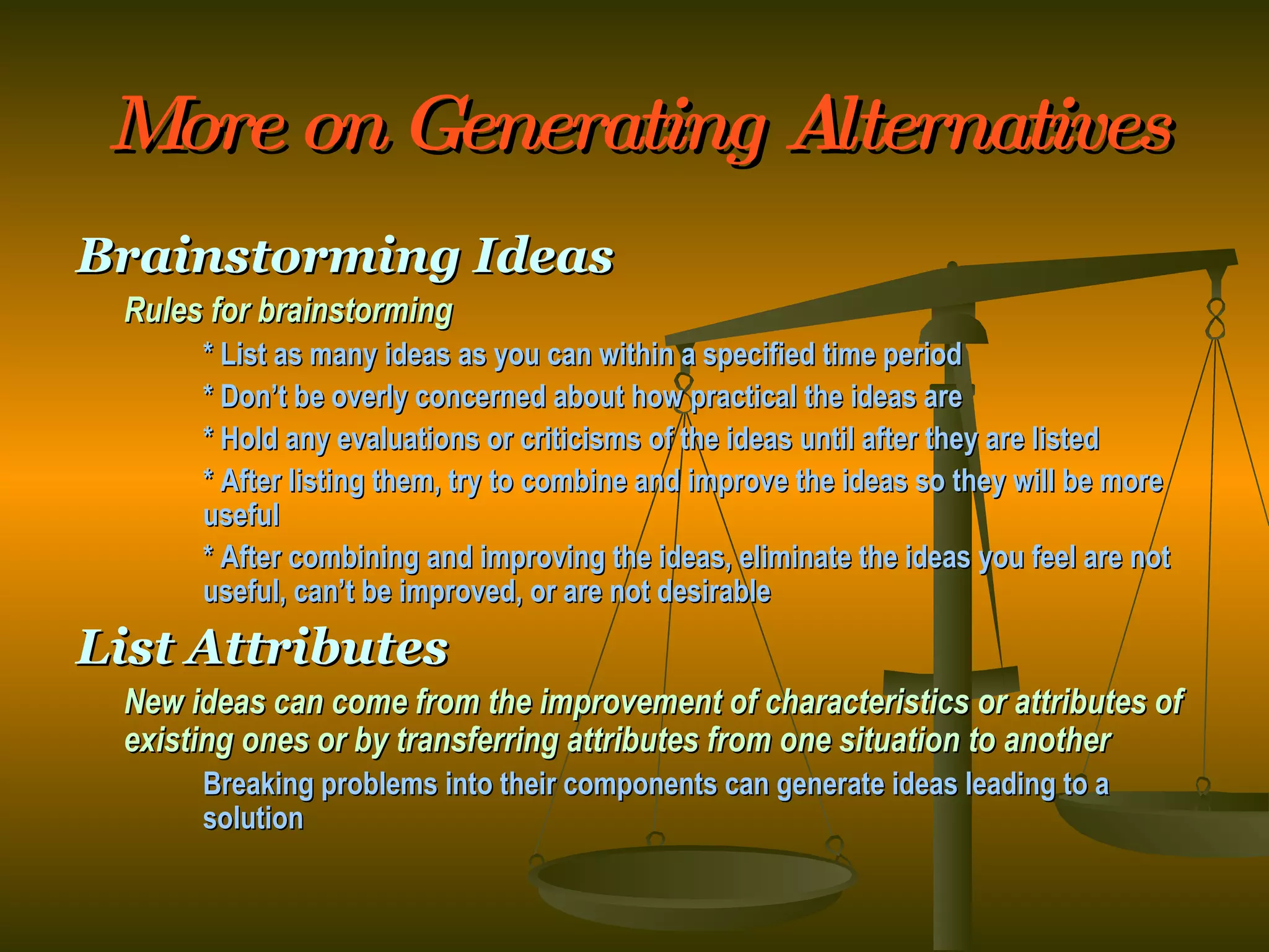 More on Generating Alternatives Brainstorming Ideas Rules for brainstorming * List as many ideas as you can within a specified time period * Don’t be overly concerned about how practical the ideas are * Hold any evaluations or criticisms of the ideas until after they are listed * After listing them, try to combine and improve the ideas so they will be more  useful * After combining and improving the ideas, eliminate the ideas you feel are not  useful, can’t be improved, or are not desirable List Attributes New ideas can come from the improvement of characteristics or attributes of existing ones or by transferring attributes from one situation to another Breaking problems into their components can generate ideas leading to a  solution 