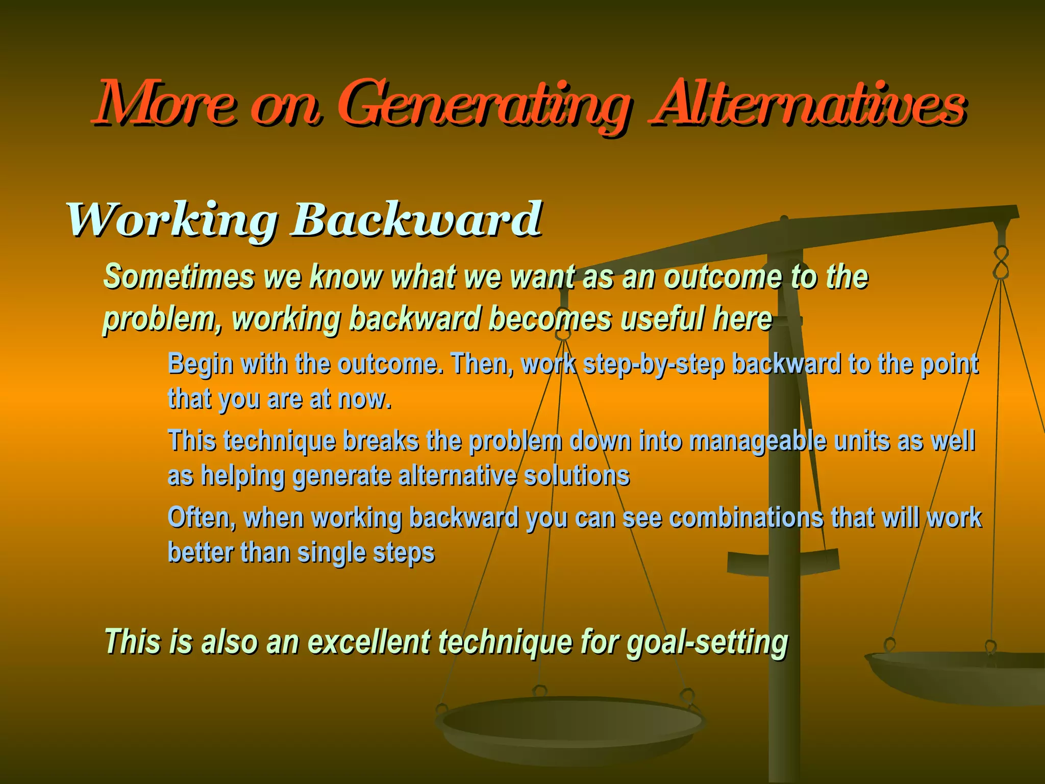 More on Generating Alternatives Working Backward Sometimes we know what we want as an outcome to the problem, working backward becomes useful here Begin with the outcome. Then, work step-by-step backward to the point  that you are at now. This technique breaks the problem down into manageable units as well  as helping generate alternative solutions Often, when working backward you can see combinations that will work  better than single steps This is also an excellent technique for goal-setting 