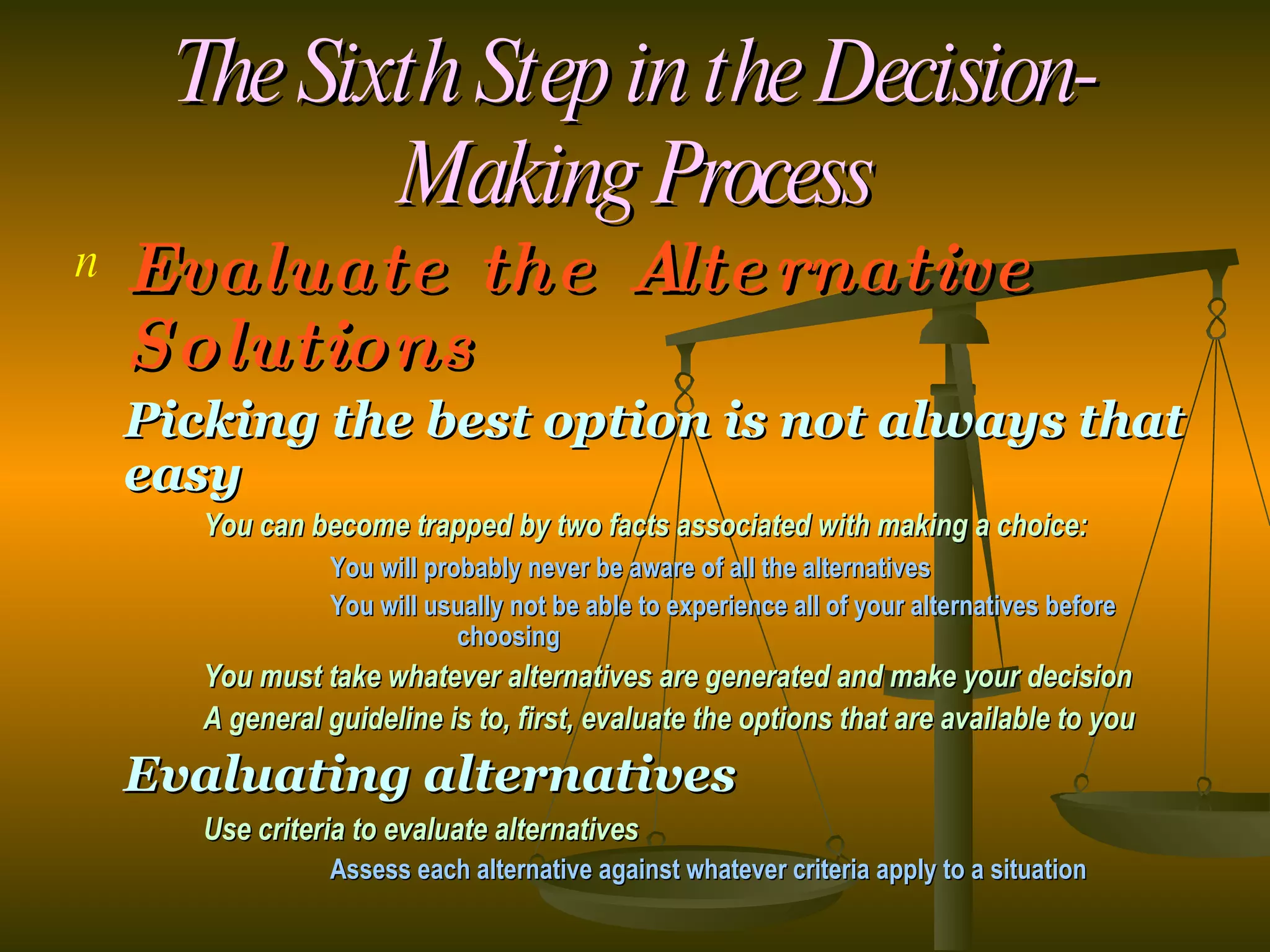 The Sixth Step in the Decision-Making Process Evaluate the Alternative Solutions Picking the best option is not always that easy You can become trapped by two facts associated with making a choice: You will probably never be aware of all the alternatives You will usually not be able to experience all of your alternatives before  choosing You must take whatever alternatives are generated and make your decision A general guideline is to, first, evaluate the options that are available to you Evaluating alternatives Use criteria to evaluate alternatives Assess each alternative against whatever criteria apply to a situation 