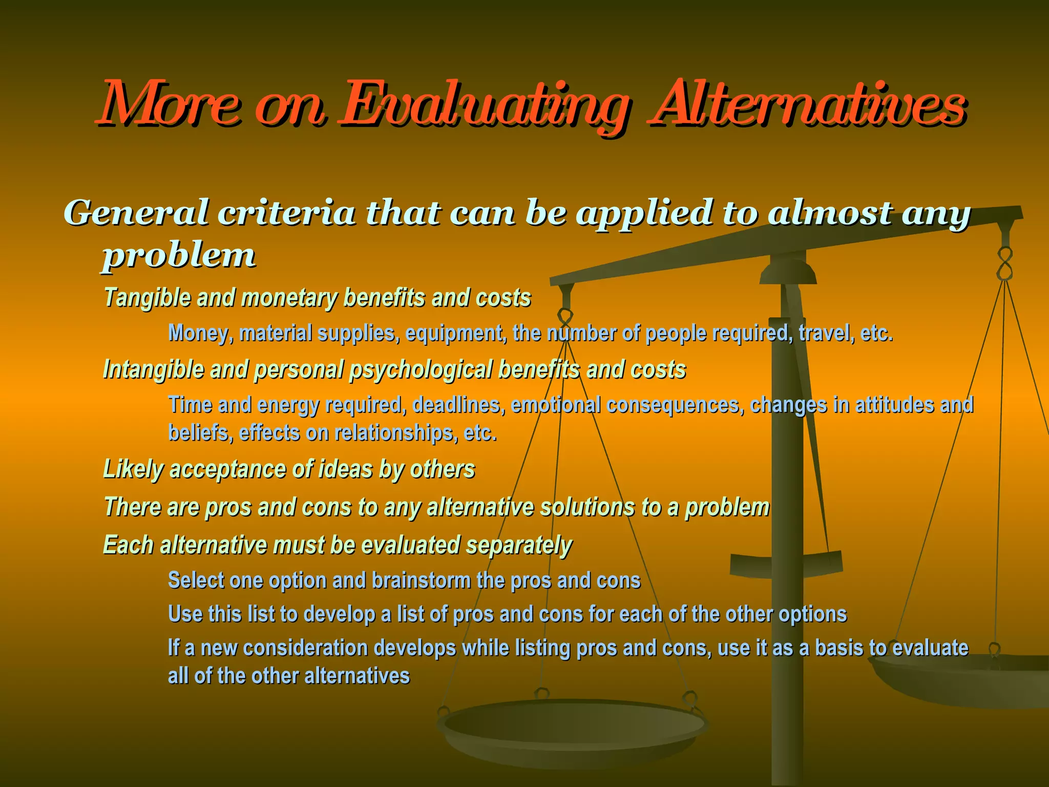 More on Evaluating Alternatives General criteria that can be applied to almost any problem Tangible and monetary benefits and costs Money, material supplies, equipment, the number of people required, travel, etc. Intangible and personal psychological benefits and costs Time and energy required, deadlines, emotional consequences, changes in attitudes and  beliefs, effects on relationships, etc. Likely acceptance of ideas by others There are pros and cons to any alternative solutions to a problem Each alternative must be evaluated separately Select one option and brainstorm the pros and cons Use this list to develop a list of pros and cons for each of the other options If a new consideration develops while listing pros and cons, use it as a basis to evaluate  all of the other alternatives 