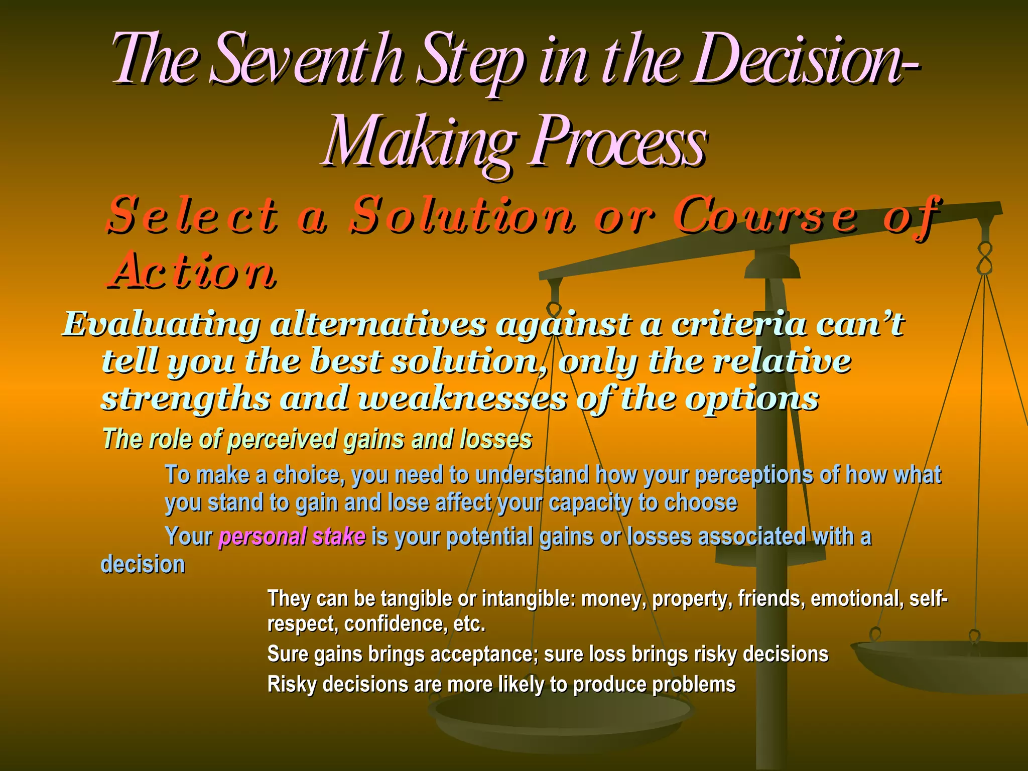 The Seventh Step in the Decision-Making Process Select a Solution or Course of Action Evaluating alternatives against a criteria can’t tell you the best solution, only the relative strengths and weaknesses of the options The role of perceived gains and losses To make a choice, you need to understand how your perceptions of how what  you stand to gain and lose affect your capacity to choose Your  personal stake  is your potential gains or losses associated with a  decision They can be tangible or intangible: money, property, friends, emotional, self- respect, confidence, etc. Sure gains brings acceptance; sure loss brings risky decisions Risky decisions are more likely to produce problems 