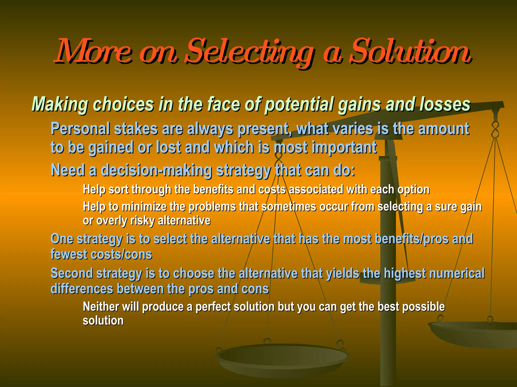 More on Selecting a Solution Making choices in the face of potential gains and losses Personal stakes are always present, what varies is the amount to be gained or lost and which is most important Need a decision-making strategy that can do: Help sort through the benefits and costs associated with each option Help to minimize the problems that sometimes occur from selecting a sure gain  or overly risky alternative One strategy is to select the alternative that has the most benefits/pros and fewest costs/cons Second strategy is to choose the alternative that yields the highest numerical differences between the pros and cons Neither will produce a perfect solution but you can get the best possible  solution 