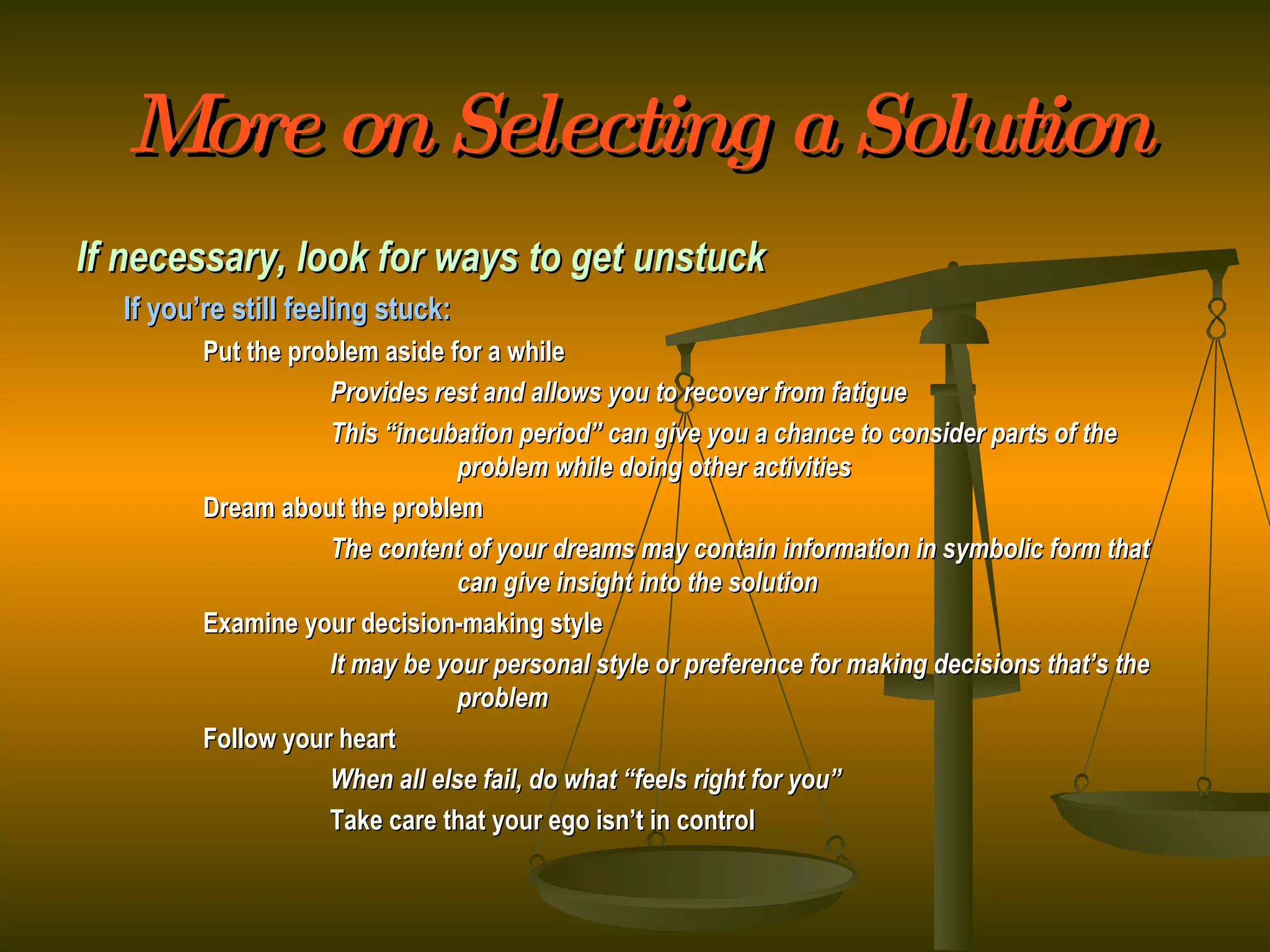 More on Selecting a Solution If necessary, look for ways to get unstuck If you’re still feeling stuck: Put the problem aside for a while Provides rest and allows you to recover from fatigue This “incubation period” can give you a chance to consider parts of the  problem while doing other activities Dream about the problem The content of your dreams may contain information in symbolic form that  can give insight into the solution Examine your decision-making style It may be your personal style or preference for making decisions that’s the  problem Follow your heart When all else fail, do what “feels right for you” Take care that your ego isn’t in control 